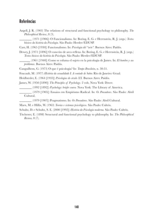 140
Referências
Angell, J. R. (1903) The relations of structural and functional psychology to philosophy. The
Philosophical Review, 8 (3).
________ (1971 [1906]) O Funcionalismo. In: Boring, E. G. e Herrnstein, R. J. (orgs.) Textos
básicos da história da Psicologia. São Paulo: Herder/EDUSP.
Carr, H. (1965 [1930]) Funcionalismo. In: Psicologia del “acto”. Buenos Aires: Paidós.
Dewey, J. (1971 [1896]) O conceito de arco reflexo. In: Boring, E. G. e Herrnstein, R. J. (orgs.)
Textos básicos da história da Psicologia. São Paulo: Herder/EDUSP.
_______ (1961 [1940]) Como se esfuma el sujeto en la psicologia de James. In: El hombre y sus
problemas. Buenos Aires: Paidós.
Canguilhem, G. (1973) O que é psicologia? In: Tempo Brasileiro, n. 30-31.
Foucault, M. (1977) História da sexualidade I. A vontade de Saber. Rio de Janeiro: Graal.
Heidbreder, E. (1964 [1933]) Psicologias do século XX. Buenos Aires: Paidós.
James, W. (1950 [1890]) The Principles of Psychology. 2 vols. Nova York: Dover.
________ (1992 [1892]) Psychology: briefer course. Nova York: The Library of America.
________ (1979 [1905]) Ensaios em Empirismo Radical. In: Os Pensadores. São Paulo: Abril
Cultural.
________ (1979 [1907]) Pragmatismo. In: Os Pensadores. São Paulo: Abril Cultural.
Marx, M. e Hillix, W. (1963) Teorias e sistemas psicológicos. São Paulo: Cultrix.
Schultz, D. e Schultz, S. E. (2000 [1992]) História da Psicologia moderna. São Paulo: Cultrix.
Titchener, E. (1898) Structural and functional psychology to philosophy. In: The Philosophical
Review, 8 (7).
 