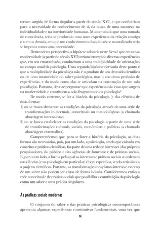 14
teriam surgido de forma singular a partir do século XVI, e que confluiriam
para a necessidade do conhecimento de si, da busca de uma natureza na
individualidade e na interioridade humanas. Muito mais do que uma tomada
de consciência, teria se produzido uma nova experiência da relação consigo
e com os demais, em que um conhecimento disciplinado e naturalizado teria
se imposto como uma necessidade.
Dentro desta perspectiva, a hipótese adotada neste livro é que em nossa
modernidade (a partir do século XVI) teriam irrompido diversas experiências
que, em seu emaranhado, conduziram a uma multiplicidade de orientações
no campo atual da psicologia. Uma segunda hipótese derivada deste ponto é
que a multiplicidade da psicologia não é o produto de um descuido científico
ou de uma imaturidade do saber psicológico, mas o eco dessa profusão de
experiências, e do modo como elas se articulam na construção de um solo
psicológico. Portanto, deve-se perguntar: que experiências são essas que surgem
na modernidade e constituem o solo fragmentado da psicologia?
De modo corrente, se faz a história da psicologia (e das ciências) de
duas formas:
1) ou se busca demarcar as condições da psicologia através de uma série de
transformações intelectuais, conceituais ou metodológicas (a chamada
abordagem internalista);
2) ou se busca estabelecer as condições da psicologia a partir de uma série
de transformações culturais, sociais, econômicas e políticas (a chamada
abordagem externalista).
Compreendemos que, para se fazer a história da psicologia, as duas
formas são necessárias, pois, por um lado, a psicologia, ainda que calcada em
conceitos e práticas científicas, faz parte de uma rede de interesses (dos próprios
pesquisadores, do público e das agências de fomento) e de práticas sociais.
E, por outro lado, a forma pela qual os interesses e práticas sociais se ordenam
nas ciências (e na psicologia em particular) é bem específica, sendo articulados
a projetos científicos. Portanto, as transformações nos planos interno e externo
de um saber não podem ser vistas de forma isolada. Consideremos então a
rede conceitual e de práticas sociais que possibilita a constituição da psicologia
como um saber e uma prática singulares.
As práticas sociais modernas
O conjunto do saber e das práticas psicológicas contemporâneas
apresenta algumas experiências constitutivas fundamentais, uma vez que
 
