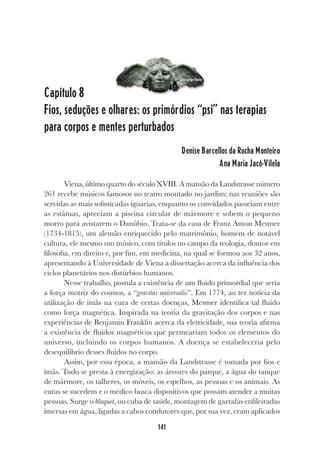 141
Capítulo 8
Fios, seduções e olhares: os primórdios “psi” nas terapias
para corpos e mentes perturbados
Denise Barcellos da Rocha Monteiro
Ana Maria Jacó-Vilela
Viena, último quarto do século XVIII. A mansão da Landstrasse número
261 recebe músicos famosos no teatro montado no jardim; nas reuniões são
servidas as mais sofisticadas iguarias, enquanto os convidados passeiam entre
as estátuas, apreciam a piscina circular de mármore e sobem o pequeno
morro para avistarem o Danúbio. Trata-se da casa de Franz Anton Mesmer
(1734-1815), um alemão enriquecido pelo matrimônio, homem de notável
cultura, ele mesmo um músico, com títulos no campo da teologia, doutor em
filosofia, em direito e, por fim, em medicina, na qual se formou aos 32 anos,
apresentando à Universidade de Viena a dissertação acerca da influência dos
ciclos planetários nos distúrbios humanos.
Nesse trabalho, postula a existência de um fluido primordial que seria
a força motriz do cosmos, a “gravitas universalis”. Em 1774, ao ter notícia da
utilização de ímãs na cura de certas doenças, Mesmer identifica tal fluido
como força magnética. Inspirada na teoria da gravitação dos corpos e nas
experiências de Benjamin Franklin acerca da eletricidade, sua teoria afirma
a existência de fluidos magnéticos que permeariam todos os elementos do
universo, incluindo os corpos humanos. A doença se estabeleceria pelo
desequilíbrio desses fluidos no corpo.
Assim, por essa época, a mansão da Landstrasse é tomada por fios e
ímãs. Tudo se presta à energização: as árvores do parque, a água do tanque
de mármore, os talheres, os móveis, os espelhos, as pessoas e os animais. As
curas se sucedem e o médico busca dispositivos que possam atender a muitas
pessoas. Surge o blaquet, ou cuba de saúde, montagem de garrafas enfileiradas
imersas em água, ligadas a cabos condutores que, por sua vez, eram aplicados
Deus grego Hipnos
 