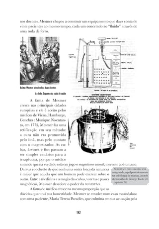 142
nos doentes. Mesmer chegou a construir um equipamento que dava conta de
vinte pacientes ao mesmo tempo, cada um conectado ao “fluido” através de
uma roda de ferro.
Acima: Mesmer atendendo a duas doentes
Ao lado: Esquema da cuba de saúde
A fama de Mesmer
cresce nas principais cidades
européias e ele é aceito pelos
médicos de Viena, Hamburgo,
GenebraeMunique.Noentan-
to, em 1775, Mesmer faz uma
retificação em seu método:
a cura não era promovida
pelo ímã, mas pelo contato
com o magnetizador. As cu-
bas, árvores e fios passam a
ser simples cenários para a
terapêutica, porque o médico
entende que na verdade está em jogo o magnetismo animal, inerente ao humano.
Daí sua conclusão de que nenhuma outra força da natureza
é maior que aquela que um homem pode exercer sobre o
outro. Entre a medicina e a magia das cubas, varetas e passes
magnéticos, Mesmer descobre o poder da SUGESTÃO.
A fama do médico cresce na mesma proporção que as
dúvidas quanto à sua honestidade. Mesmer se envolve num caso escandaloso
com uma paciente, Maria Teresa Paradies, que culmina em sua acusação pela
SUGESTÃO: este conceito terá
um grande papel posteriormente
na psicologia de massas, através
do trabalho de George Tarde (cf.
capítulo 26).
 