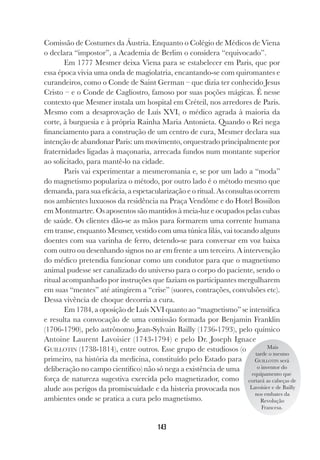 143
Comissão de Costumes da Áustria. Enquanto o Colégio de Médicos de Viena
o declara “impostor”, a Academia de Berlim o considera “equivocado”.
Em 1777 Mesmer deixa Viena para se estabelecer em Paris, que por
essa época vivia uma onda de magiolatria, encantando-se com quiromantes e
curandeiros, como o Conde de Saint German – que dizia ter conhecido Jesus
Cristo – e o Conde de Cagliostro, famoso por suas poções mágicas. É nesse
contexto que Mesmer instala um hospital em Créteil, nos arredores de Paris.
Mesmo com a desaprovação de Luís XVI, o médico agrada à maioria da
corte, à burguesia e à própria Rainha Maria Antonieta. Quando o Rei nega
financiamento para a construção de um centro de cura, Mesmer declara sua
intenção de abandonar Paris: um movimento, orquestrado principalmente por
fraternidades ligadas à maçonaria, arrecada fundos num montante superior
ao solicitado, para mantê-lo na cidade.
Paris vai experimentar a mesmeromania e, se por um lado a “moda”
do magnetismo populariza o método, por outro lado é o método mesmo que
demanda, para sua eficácia, a espetacularização e o ritual. As consultas ocorrem
nos ambientes luxuosos da residência na Praça Vendôme e do Hotel Bossilon
em Montmartre. Os aposentos são mantidos à meia-luz e ocupados pelas cubas
de saúde. Os clientes dão-se as mãos para formarem uma corrente humana
em transe, enquanto Mesmer, vestido com uma túnica lilás, vai tocando alguns
doentes com sua varinha de ferro, detendo-se para conversar em voz baixa
com outro ou desenhando signos no ar em frente a um terceiro. A intervenção
do médico pretendia funcionar como um condutor para que o magnetismo
animal pudesse ser canalizado do universo para o corpo do paciente, sendo o
ritual acompanhado por instruções que faziam os participantes mergulharem
em suas “mentes” até atingirem a “crise” (suores, contrações, convulsões etc).
Dessa vivência de choque decorria a cura.
Em 1784, a oposição de Luís XVI quanto ao “magnetismo” se intensifica
e resulta na convocação de uma comissão formada por Benjamin Franklin
(1706-1790), pelo astrônomo Jean-Sylvain Bailly (1736-1793), pelo químico
Antoine Laurent Lavoisier (1743-1794) e pelo Dr. Joseph Ignace
GUILLOTIN (1738-1814), entre outros. Esse grupo de estudiosos (o
primeiro, na história da medicina, constituído pelo Estado para
deliberação no campo científico) não só nega a existência de uma
força de natureza sugestiva exercida pelo magnetizador, como
alude aos perigos da promiscuidade e da histeria provocada nos
ambientes onde se pratica a cura pelo magnetismo.
Mais
tarde o mesmo
GUILLOTIN será
o inventor do
equipamento que
cortará as cabeças de
Lavoisier e de Bailly
nos embates da
Revolução
Francesa.
 