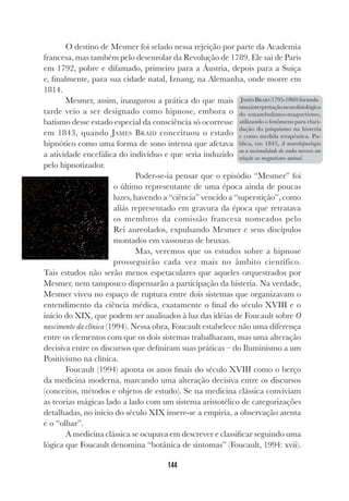 144
O destino de Mesmer foi selado nessa rejeição por parte da Academia
francesa, mas também pelo desenrolar da Revolução de 1789. Ele sai de Paris
em 1792, pobre e difamado, primeiro para a Áustria, depois para a Suíça
e, finalmente, para sua cidade natal, Iznang, na Alemanha, onde morre em
1814.
Mesmer, assim, inaugurou a prática do que mais
tarde veio a ser designado como hipnose, embora o
batismo desse estado especial da consciência só ocorresse
em 1843, quando JAMES BRAID conceituou o estado
hipnótico como uma forma de sono intensa que afetava
a atividade encefálica do indivíduo e que seria induzido
pelo hipnotizador.
Poder-se-ia pensar que o episódio “Mesmer” foi
o último representante de uma época ainda de poucas
luzes, havendo a “ciência” vencido a “superstição”, como
aliás representado em gravura da época que retratava
os membros da comissão francesa nomeados pelo
Rei aureolados, expulsando Mesmer e seus discípulos
montados em vassouras de bruxas.
Mas, veremos que os estudos sobre a hipnose
prosseguirão cada vez mais no âmbito científico.
Tais estudos não serão menos espetaculares que aqueles orquestrados por
Mesmer, nem tampouco dispensarão a participação da histeria. Na verdade,
Mesmer viveu no espaço de ruptura entre dois sistemas que organizavam o
entendimento da ciência médica, exatamente o final do século XVIII e o
início do XIX, que podem ser analisados à luz das idéias de Foucault sobre O
nascimento da clínica (1994). Nessa obra, Foucault estabelece não uma diferença
entre os elementos com que os dois sistemas trabalharam, mas uma alteração
decisiva entre os discursos que definiram suas práticas – do Iluminismo a um
Positivismo na clínica.
Foucault (1994) aponta os anos finais do século XVIII como o berço
da medicina moderna, marcando uma alteração decisiva entre os discursos
(conceitos, métodos e objetos de estudo). Se na medicina clássica conviviam
as teorias mágicas lado a lado com um sistema aristotélico de categorizações
detalhadas, no início do século XIX insere-se a empiria, a observação atenta
e o “olhar”.
A medicina clássica se ocupava em descrever e classificar seguindo uma
lógica que Foucault denomina “botânica de sintomas” (Foucault, 1994: xvii).
JAMES BRAID (1795-1860)formula
umainterpretaçãoneurofisiológica
do sonambulismo-magnetismo,
utilizando o fenômeno para eluci-
dação do psiquismo na histeria
e como medida terapêutica. Pu-
blica, em 1843, A neurohipnologia
ou a racionalidade do sonho nervoso em
relação ao magnetismo animal.
 