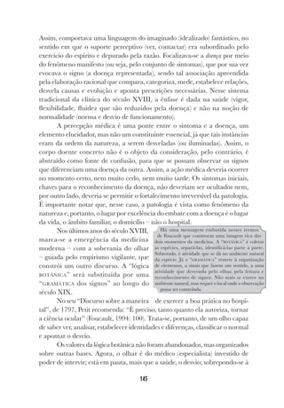 145
Assim, comportava uma linguagem do imaginado (idealizado) fantástico, no
sentido em que o suporte perceptivo (ver, contactar) era subordinado pelo
exercício do espírito e depurado pela razão. Focalizava-se a doença por meio
do fenômeno manifesto (ou seja, pelo conjunto de sintomas), que por sua vez
evocava o signo (a doença representada), sendo tal associação apreendida
pela elaboração racional que compara, categoriza, mede, estabelece relações,
desvela causas e evolução e aponta prescrições necessárias. Nesse sistema
tradicional da clínica do século XVIII, a ênfase é dada na saúde (vigor,
flexibilidade, fluidez que são reduzidos pela doença) e não na noção de
normalidade (norma e desvio de funcionamento).
A percepção médica é uma ponte entre o sintoma e a doença, um
elemento elucidador, mas não um constituinte essencial, já que tais instâncias
eram da ordem da natureza, a serem desveladas (ou iluminadas). Assim, o
corpo doente concreto não é o objeto da consideração, pelo contrário, é
abstraído como fonte de confusão, para que se possam observar os signos
que diferenciam uma doença da outra. Assim, a ação médica deveria ocorrer
no momento certo, nem muito cedo, nem muito tarde. Os sintomas iniciais,
chaves para o reconhecimento da doença, não deveriam ser ocultados nem,
por outro lado, deveria se permitir o fortalecimento irreversível da patologia.
É importante notar que, nesse caso, a patologia é vista como fenômeno da
natureza e, portanto, o lugar por excelência do embate com a doença é o lugar
da vida, o âmbito familiar, o domicílio – não o hospital.
Nos últimos anos do século XVIII,
marca-se a emergência da medicina
moderna – com a soberania do olhar
– guiada pelo empirismo vigilante, que
constrói um outro discurso. A “lógica
BOTÂNICA” será substituída por uma
“GRAMÁTICA dos signos” ao longo do
século XIX.
No seu “Discurso sobre a maneira de exercer a boa prática no hospi-
tal”, de 1797, Petit recomenda: “É preciso, tanto quanto ela autoriza, tornar
a ciência ocular” (Foucault, 1994: 100). Trata-se, portanto, de um olho capaz
de saber ver, analisar, estabelecer identidades e diferenças, classificar o normal
e apontar o desvio.
Os valores da lógica botânica não foram abandonados, mas organizados
sobre outras bases. Agora, o olhar é do médico (especialista) investido de
poder de intervir; está em pauta, mais que a saúde, o desvio; sobrepondo-se à
Há uma mensagem embutida nesses termos
de Foucault que constroem uma imagem rica dos
dois momentos da medicina. A “BOTÂNICA” é coletar
as espécies, separá-las, identificá-las parte a parte.
Sobretudo, é atividade que se dá no ambiente natural
da espécie. Já a “GRAMÁTICA” remete à organização
de elementos, a sinais que fazem um sentido, a uma
atividade que desvenda pelo olhar, pela leitura e
reconhecimento de signos. Não mais se exerce no
ambiente natural, mas requer o local onde a observação
possa ser controlada.
 