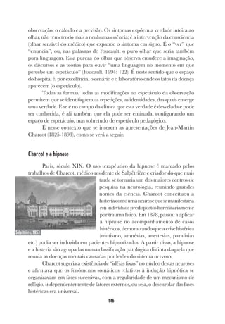 146
observação, o cálculo e a previsão. Os sintomas expõem a verdade inteira ao
olhar, não remetendo mais a nenhuma essência; é a intervenção da consciência
(olhar sensível do médico) que expande o sintoma em signo. É o “ver” que
“enuncia”, ou, nas palavras de Foucault, o puro olhar que seria também
pura linguagem. Essa pureza do olhar que observa emudece a imaginação,
os discursos e as teorias para ouvir “uma linguagem no momento em que
percebe um espetáculo” (Foucault, 1994: 122). É neste sentido que o espaço
do hospital é, por excelência, o cenário e o laboratório onde os fatos da doença
aparecem (o espetáculo).
Todas as formas, todas as modificações no espetáculo da observação
permitem que se identifiquem as repetições, as identidades, das quais emerge
uma verdade. E se é no campo da clínica que esta verdade é desvelada e pode
ser conhecida, é ali também que ela pode ser ensinada, configurando um
espaço de espetáculo, mas sobretudo de espetáculo pedagógico.
É nesse contexto que se inserem as apresentações de Jean-Martin
Charcot (1825-1893), como se verá a seguir.
Charcot e a hipnose
Paris, século XIX. O uso terapêutico da hipnose é marcado pelos
trabalhos de Charcot, médico residente de Salpêtrière e criador do que mais
tarde se tornaria um dos maiores centros de
pesquisa na neurologia, reunindo grandes
nomes da ciência. Charcot conceituou a
histeriacomoumaneurosequesemanifestaria
em indivíduos predispostos hereditariamente
por trauma físico. Em 1878, passou a aplicar
a hipnose no acompanhamento de casos
histéricos, demonstrando que a crise histérica
(mutismo, amnésias, anestesias, paralisias
etc.) podia ser induzida em pacientes hipnotizados. A partir disso, a hipnose
e a histeria são agrupadas numa classificação patológica distinta daquela que
reunia as doenças mentais causadas por lesões do sistema nervoso.
Charcot sugeria a existência de “idéias fixas” no núcleo destas neuroses
e afirmava que os fenômenos somáticos relativos à indução hipnótica se
organizavam em fases sucessivas, com a regularidade de um mecanismo de
relógio, independentemente de fatores externos, ou seja, o desenrolar das fases
histéricas era universal.
Salpêtrière, 1853
 