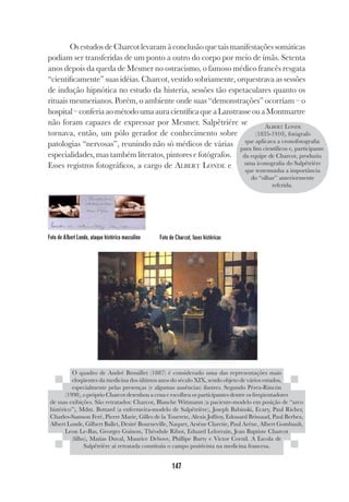 147
Os estudos de Charcot levaram à conclusão que tais manifestações somáticas
podiam ser transferidas de um ponto a outro do corpo por meio de ímãs. Setenta
anos depois da queda de Mesmer no ostracismo, o famoso médico francês resgata
“cientificamente” suas idéias. Charcot, vestido sobriamente, orquestrava as sessões
de indução hipnótica no estudo da histeria, sessões tão espetaculares quanto os
rituais mesmerianos. Porém, o ambiente onde suas “demonstrações” ocorriam – o
hospital–conferiaaométodoumaauracientíficaqueaLanstrasseouaMontmartre
não foram capazes de expressar por Mesmer. Salpêtriére se
tornava, então, um pólo gerador de conhecimento sobre
patologias “nervosas”, reunindo não só médicos de várias
especialidades, mas também literatos, pintores e fotógrafos.
Esses registros fotográficos, a cargo de ALBERT LONDE e
O quadro de André Brouillet (1887) é considerado uma das representações mais
eloqüentes da medicina dos últimos anos do século XIX, sendo objeto de vários estudos,
especialmente pelas presenças (e algumas ausências) ilustres. Segundo Pérez-Rincón
(1998), o próprio Charcot desenhou a cena e escolheu os participantes dentre os freqüentadores
de suas exibições. São retratados: Charcot, Blanche Wittmann (a paciente-modelo em posição de “arco
histérico”), Mdm. Bottard (a enfermeira-modelo de Salpêtrière), Joseph Babinski, Ecary, Paul Richer,
Charles-Samson Feré, Pierre Marie, Gilles de la Tourrete, Alexis Joffroy, Edouard Brissaud, Paul Berbez,
Albert Londe, Gilbert Ballet, Desiré Bourneville, Naquet, Arsène Claretie, Paul Arène, Albert Gombault,
Leon Le-Bas, Georges Guinon, Théodule Ribot, Eduard Lelorrain, Jean Baptiste Charcot
(filho), Matias Duval, Maurice Debove, Phillipe Burty e Victor Cornil. A Escola de
Salpêtrière aí retratada constituiu o campo positivista na medicina francesa.
ALBERT LONDE
(1835-1910), fotógrafo
que aplicava a cronofotografia
para fins científicos e, participante
da equipe de Charcot, produziu
uma iconografia do Salpêtrière
que testemunha a importância
do “olhar” anteriormente
referida.
Foto de Charcot, fases histéricas
Foto de Albert Londe, ataque histérico masculino
 
