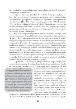148
do próprio Charcot, constituíram os vários volumes da Nouvelle Iconographie
Photographique de la Salpêtrière.
ºUm dos presentes, Theodule Ribot (1839-1916), filósofo, lança as
bases da “nova psicologia” francesa com sua obra de 1870, A psicologia inglesa
contemporânea, na qual apresenta a escola associacionista e o ideário positivista
de John Stuart Mill (1806-1873), Herbert Spencer (1820-1903), Hippolyte
Taine (1828-1893) e Francis Galton (1822-1911). Ribot defende a constituição
de uma psicologia como ciência autônoma, com uma metodologia própria,
apartada das considerações metafísicas, em contraposição à “velha psicologia”,
articulada à filosofia espiritualista.
Em 1879, surge um segundo manifesto, Introdução à psicologia alemã
contemporânea, através do qual Ribot intensifica os ataques à corrente metafísica.
Nessa obra, Ribot aponta características desejáveis para a psicologia científica:
esforço em direção à precisão, emprego da experimentação, determinações
quantitativas, delimitação de campo de estudo e a publicação de monografias
em lugar de trabalhos extensos. Entretanto, seu elogio a Wundt é dúbio, pois
acredita que a introspecção mantém o caráter metafísico que quer afastar
da psicologia. Por outro lado, alguns autores consideram que Ribot criou as
condições para que Wundt tivesse sua imagem na historiografia da psicologia
restrita à vertente psicofisiológica da psicologia, por só apresentar (e criticar)
o trabalho de Wundt restrito à medição de sensações, ignorando o trabalho
relativo à psicologia dos povos (conferir capítulo 5).
A partir de 1880, começa a esboçar sua visão de psicologia, uma
PSICOLOGIA FISIOLÓGICA, definida pela possibilidade de medições no estudo
do fato psíquico e, embora utilizando-se das psicologias inglesa e alemã, não
se prende nem ao associacionismo nem ao
atomismo, estimulando seus discípulos em
direção a uma psicologia que pretende
estudar o homem em sua totalidade,
estudando os processos superiores e a
personalidade. Ribot dedica-se então ao
que será a parcela mais significativa de sua
obra – uma série de estudos que edificam
a ênfase psicopatológica de seus trabalhos,
sobre os quais as exposições de Charcot
exerceram grande influência, tanto que
recomenda a seus discípulos Pierre Janet (1859-1947) e Alfred Binet (1857-
1911) que trabalhem em Salpêtrière. Os temas de suas obras dessa segunda
A esse respeito diz Ribot: Todo método
experimental repousa definitivamente sobre o princípio
da causalidade. A PSICOLOGIA FISIOLÓGICA tem dois meios
à sua disposição: determinar os efeitos pelas causas (por
exemplo, a sensação pela excitação); determinar as causas
pelos efeitos (os estados internos pelos atos que os
traduzem). (Ribot [1879] apud Marchal e Nicolas,
2000). Entretanto, sua visão de experimento diferia
bastante da utilizada na psicologia alemã. Para ele,
o método patológio resulta da observação pura e
da experiência, pois a enfermidade em si é uma
experimentação.Esta será a marca da psicologia
francesa, onde a experimentação não se restringirá a
laboratórios, mas sempre terá em vista as condições
onde se insere, procurando nelas intervir.
 