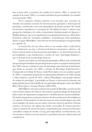 149
fase versam sobre a memória (Les maladies de la mémoire, 1881), a vontade (Les
maladies de la volonté, 1883) e os estados mórbidos da personalidade (Les maladies
de la personnalité, 1885).
Nesse conjunto, definiu também o seu método, que consistia em
elucidar mecanismos normais de funcionamento apelando à observação da
patologia, considerada como uma degradação da função normal. No estudo
da memória, abandonou a concepção de “faculdade da alma” e adotou uma
perspectiva biológica, de cunho evolucionista (fundamentado em Spencer e
Huglins Jackson), que será seguida pela neuropsiquiatria francesa. Além disso,
formulou a idéia de “memórias múltiplas”, retomada por vários psicólogos,
dentre os quais Alfred Binet, autor do teste de nível mental que será apresentado
no capítulo 16.
A terceira fase de suas obras refere-se aos estudos sobre a vida afetiva
e os sentimentos, ou seja, a relevância de fatores emocionais e afetivos, e de
forças motivacionais no funcionamento psicológico e no desenvolvimento da
personalidade, o que fundamenta o caráter de uma “psicologia dinâmica”,
que se fará presente na psicologia francesa.
À parte sua ênfase no método psicopatológico, Ribot será considerado
um personagem fundante da psicologia francesa por seus papéis institucionais.
Em 1885 começa a ministrar curso de psicologia experimental na Sorbonne,
que deixa ao assumir, em 1889, a cátedra de Psicologia Experimental e
Comparada no Collège de France (onde Pierre Janet será seu auxiliar a partir
de 1896, e o substituirá quando de seu afastamento definitivo em 1902). Funda
e edita também, a partir de 1875, a Revue Philosophique, com grande número
de artigos de psicologia. A psicologia na França se desenvolverá durante um
largo período através do trabalho de seus principais discípulos, entre eles Alfred
Binet, Pierre Janet e George Dumas (1866-1946).
Alfred Binet é uma das ausências do quadro de Brouillet, mas foi um dos
mais criativos alunos de Charcot. Seu interesse pela psicologia foi despertado
pelos temas do hipnotismo, magnetismo e desdobramento da personalidade.
O criador da primeira escala psicométrica do desenvolvimento da inteligência
(cf. capítulo 16) foi também escritor do teatro de terror da belle-époque, um estilo
estereotipado e de muito sucesso então: A obsessão, A horrível experiência, O homem
misterioso, Os invisíveis são alguns dos títulos encenados. É curioso perceber
como os homens de ciência da época, empenhados que estavam na luta para
consolidar campos de estudo, ou seja, para especializar o conhecimento, são,
eles mesmos, ecléticos em suas atuações e portadores de uma cultura universal
considerável.
 