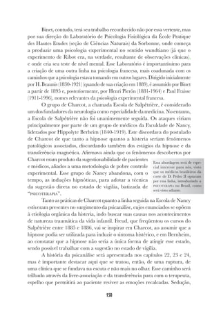 150
Binet, contudo, terá seu trabalho reconhecido não por essa vertente, mas
por sua direção do Laboratório de Psicologia Fisiológica da École Pratique
des Hautes Etudes (seção de Ciências Naturais) da Sorbonne, onde começa
a produzir uma psicologia experimental no sentido wundtiano (já que o
experimento de Ribot era, na verdade, resultante de observações clínicas),
e onde cria seu teste de nível mental. Esse Laboratório é importantíssimo para
a criação de uma outra linha na psicologia francesa, mais coadunada com os
caminhos que a psicologia estava tomando em outros lugares. Dirigido inicialmente
por H. Beaunis (1830-1921) (quando de sua criação em 1889), é assumido por Binet
a partir de 1895 e, posteriormente, por Henri Pierón (1881-1964) e Paul Fraisse
(1911-1996), nomes relevantes da psicologia experimental francesa.
O grupo de Charcot, a chamada Escola de Salpêtrière, é considerado
um dos fundadores da neurologia como especialidade da medicina. No entanto,
a Escola de Salpêtrière não foi unanimemente seguida. Os ataques viriam
principalmente por parte de um grupo de médicos da Faculdade de Nancy,
liderados por Hippolyte Berheim (1840-1919). Este discordava do postulado
de Charcot de que tanto a hipnose quanto a histeria seriam fenômenos
patológicos associados, discordando também dos estágios da hipnose e da
transferência magnética. Afirmava ainda que os fenômenos descobertos por
Charcot eram produto da sugestionabilidade de pacientes
e médicos, aliados a uma metodologia de pobre controle
experimental. Esse grupo de Nancy abandona, com o
tempo, as induções hipnóticas, para adotar a técnica
da sugestão direta no estado de vigília, batizada de
“PSICOTERAPIA”.
Tanto as práticas de Charcot quanto a linha seguida na Escola de Nancy
estiveram presentes no surgimento da psicanálise, cujos enunciados se opõem
à etiologia orgânica da histeria, indo buscar suas causas nos acontecimentos
de natureza traumática da vida infantil. Freud, que freqüentou os cursos do
Salpêtrière entre 1885 e 1886, vai se inspirar em Charcot, ao assumir que a
hipnose podia ser utilizada para induzir o sintoma histérico, e em Bernheim,
ao constatar que a hipnose não seria a única forma de atingir esse estado,
sendo possível trabalhar com a sugestão no estado de vigília.
A história da psicanálise será apresentada nos capítulos 22, 23 e 24,
mas é importante destacar aqui que se tratou, então, de uma ruptura, de
uma clínica que se fundava na escuta e não mais no olhar. Esse caminho será
trilhado através da livre-associação e da transferência para com o terapeuta,
espelho que permitirá ao paciente reviver as emoções recalcadas. Sedução,
Essa abordagem será de espe-
cial interesse para nós, visto
que os médicos brasileiros da
corte de D. Pedro II optaram
por essa linha, introduzindo a
PSICOTERAPIA no Brasil, como
será visto adiante.
 