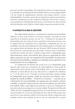 15
presentes em todas as psicologias. Tais experiências referem-se respectivamente
à constituição de um domínio de interioridade reflexiva (a nossa subjetividade)
e de um campo de singularização valorativa num espaço coletivo (a nossa
individualidade). Contudo, a partir dessas experiências surgem outras práticas
relevantes, notadamente as que conduzem à distinção entre mente e corpo, e
as que produzem a identificação da loucura a uma doença de ordem mental,
além da distinção entre infância e idade adulta enquanto períodos da vida.
A constituição de um plano de subjetividade
Por subjetividade entende-se a constituição de um plano de interioridade
reflexiva, em que cada vivência se encontra centrada e ancorada em uma
experiência de primeira pessoa, de um “eu”. A história de um plano de
interioridade não visa à busca de uma experiência universal no homem, mas
à compreensão da constituição dessa experiência, considerada por nós, na
atualidade, uma das mais fundamentais. Essa história pode ser contada como
um capítulo dentro do domínio do que Foucault (1984) chamou de história
das técnicas de si, procurando, pois, desvendar as formas como os indivíduos
estabeleciam relações de trato e cuidado consigo desde a Antiguidade pagã.
Apresentaremos, então, uma história desse processo, apontando de início
alguns momentos em que essa experiência de interioridade não fazia parte
da existência dos indivíduos, seguindo na constituição dessa experiência e nas
transformações em sua configuração.
A consideração da história das técnicas de si na Antiguidade pagã
operaria aqui como uma contraprova da universalidade de nosso modo de
subjetivação atual, baseado numa reflexividade sobre si em que buscamos
desbastar, na densa floresta da nossa vida interior, a cidadela do verdadeiro
eu, “o eu de todos os eus”. Contudo, essa busca não fazia o menor sentido
na Antiguidade greco-romana. Ainda que possamos nos deparar com a
máxima do oráculo de Delfos – “Conhece-te a ti mesmo” –, esta não visa ao
conhecimento de nossa intimidade, mas aponta para um respeito à sofrosine,
a medida, o controle: o homem deveria saber de seus limites, que não é deus
nem animal. Assim, o que impera nesse período é a busca de constituição de
uma vida calcada no autogoverno e na justa medida. Nas palavras de Foucault
(1984), não há na Antiguidade pagã uma busca de conhecimento de si mesmo
(uma hermenêutica de si), mas da constituição de uma vida tão bela quanto uma
obra de arte (uma estética da existência). As técnicas de relação consigo não estão
calcadas na busca da revelação de um eu, mas na construção de si a partir
 