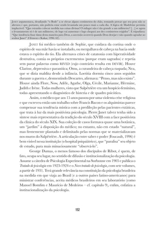 152
JANET foi médico também de Sophie, que cuidava da cortina onde o
espírito de sua mãe havia se instalado, ou mergulhava de cabeça na bacia onde
estava o espírito do tio. Ela alternava crises de catatonia com hiperatividade
destrutiva, comia os próprios excrementos (porque eram sagrados) e repetia
sem parar palavras como RIVED (cujo contrário resulta em DEVIR). Houve
Clarisse, depressiva e paranóica; Omu, a curandeira de cabeça raspada; Nea,
que se dizia maldita desde a infância. Loetitia dormiu cinco anos seguidos
durante a guerra e, desmentindo Descartes, afirmava: “Penso, mas não existo”.
Houve ainda Flore, Now, Adèle, Agathe, Olga, Cécile, Marianne, Hérmine,
Judith e Irène. Todas mulheres, visto que Salpêtrière era um hospício feminino,
todas apresentando o diagnóstico de histeria e de quadro psicótico.
Assim, o médico que aos 15 anos passou por uma violenta crise religiosa
e que escreveu então um trabalho sobre Francis Bacon e os alquimistas parece
compensar sua tendência mística com a predileção pelas pacientes extáticas,
que trata à luz da mais positivista psicologia. Pierre Janet talvez tenha sido a
síntese mais representativa da tradição do século XVIII com a face positivista
da clínica do século XIX. Sua coleção de casos formava quase uma botânica,
um “jardim” à disposição do médico; no entanto, não em estado “natural”,
mas firmemente plantado e delimitado pelas normas que se materializavam
nos muros do Salpêtrière. A articulação entre saber e poder (Foucault, 1996) é
bem visível nessa instituição (o hospital psiquiátrico), que “paralisa” seu objeto
de estudo, para mais minuciosamente “observá-lo”.
George Dumas, o menos famoso dos discípulos de Ribot, é quem, de
fato, ocupa seu lugar, no sentido de difusão e institucionalização da psicologia.
Assume a cátedra de Psicologia Experimental na Sorbonne em 1905 e publica o
Tratado de psicologia em 1923-1924 e o Novo tratado de psicologia, com sete volumes,
a partir de 1931. Terá grande relevância na constituição da psicologia brasileira
na medida em que viaja ao Brasil (e a outros países latino-americanos) para
ministrar conferências, aceita médicos brasileiros em seu laboratório (como
Manoel Bomfim e Maurício de Medeiros – cf. capítulo 9), enfim, enfatiza a
institucionalização da psicologia.
JANET argumentava, desafiando “o Bode” a se elevar alguns centímetros do chão, tentando provar que seu peso não se
alterava e que, portanto, não poderia estar sendo levantada um pouco mais a cada dia. A lógica de Madeleine persistia
implacável: “Que estranho colocar medida nas coisas divinas! O milagre não é tão grande a um milímetro? […] se agora
o levantamento só é de um milímetro, ele logo vai aumentar e logo chegará aos dez centímetros exigidos”. E tripudiava:
“Que insolência fixar datas desta maneira para Deus, a ascensão ocorrerá quando Deus desejar e não quando agradar ao
senhor Janet” (Clèment e Kakar, 1996: 62).
 