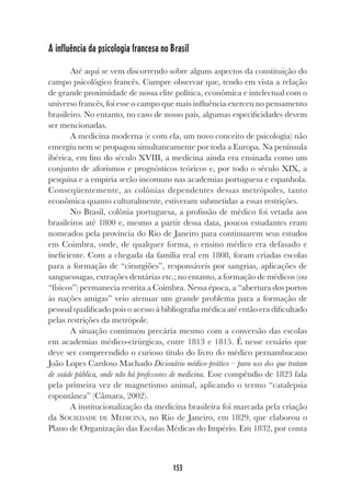 153
A influência da psicologia francesa no Brasil
Até aqui se vem discorrendo sobre alguns aspectos da constituição do
campo psicológico francês. Cumpre observar que, tendo em vista a relação
de grande proximidade de nossa elite política, econômica e intelectual com o
universo francês, foi esse o campo que mais influência exerceu no pensamento
brasileiro. No entanto, no caso de nosso país, algumas especificidades devem
ser mencionadas.
A medicina moderna (e com ela, um novo conceito de psicologia) não
emergiu nem se propagou simultaneamente por toda a Europa. Na península
ibérica, em fins do século XVIII, a medicina ainda era ensinada como um
conjunto de aforismos e prognósticos teóricos e, por todo o século XIX, a
pesquisa e a empiria serão incomuns nas academias portuguesa e espanhola.
Conseqüentemente, as colônias dependentes dessas metrópoles, tanto
econômica quanto culturalmente, estiveram submetidas a essas restrições.
No Brasil, colônia portuguesa, a profissão de médico foi vetada aos
brasileiros até 1800 e, mesmo a partir dessa data, poucos estudantes eram
nomeados pela província do Rio de Janeiro para continuarem seus estudos
em Coimbra, onde, de qualquer forma, o ensino médico era defasado e
ineficiente. Com a chegada da família real em 1808, foram criadas escolas
para a formação de “cirurgiões”, responsáveis por sangrias, aplicações de
sanguessugas, extrações dentárias etc.; no entanto, a formação de médicos (ou
“físicos”) permanecia restrita a Coimbra. Nessa época, a “abertura dos portos
às nações amigas” veio atenuar um grande problema para a formação de
pessoal qualificado pois o acesso à bibliografia médica até então era dificultado
pelas restrições da metrópole.
A situação continuou precária mesmo com a conversão das escolas
em academias médico-cirúrgicas, entre 1813 e 1815. É nesse cenário que
deve ser compreendido o curioso título do livro do médico pernambucano
João Lopes Cardoso Machado Dicionário médico-prático – para uso dos que tratam
de saúde pública, onde não há professores de medicina. Esse compêndio de 1823 fala
pela primeira vez de magnetismo animal, aplicando o termo “catalepsia
espontânea” (Câmara, 2002).
A institucionalização da medicina brasileira foi marcada pela criação
da SOCIEDADE DE MEDICINA, no Rio de Janeiro, em 1829, que elaborou o
Plano de Organização das Escolas Médicas do Império. Em 1832, por conta
 
