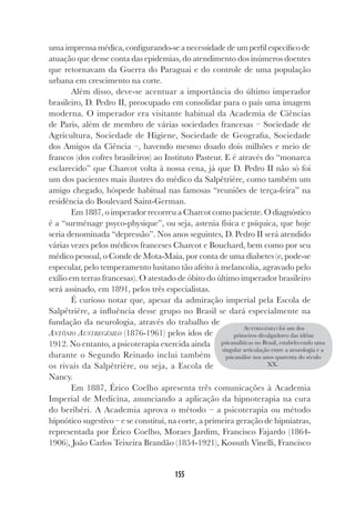 155
uma imprensa médica, configurando-se a necessidade de um perfil específico de
atuação que desse conta das epidemias, do atendimento dos inúmeros doentes
que retornavam da Guerra do Paraguai e do controle de uma população
urbana em crescimento na corte.
Além disso, deve-se acentuar a importância do último imperador
brasileiro, D. Pedro II, preocupado em consolidar para o país uma imagem
moderna. O imperador era visitante habitual da Academia de Ciências
de Paris, além de membro de várias sociedades francesas – Sociedade de
Agricultura, Sociedade de Higiene, Sociedade de Geografia, Sociedade
dos Amigos da Ciência –, havendo mesmo doado dois milhões e meio de
francos (dos cofres brasileiros) ao Instituto Pasteur. E é através do “monarca
esclarecido” que Charcot volta à nossa cena, já que D. Pedro II não só foi
um dos pacientes mais ilustres do médico da Salpêtrière, como também um
amigo chegado, hóspede habitual nas famosas “reuniões de terça-feira” na
residência do Boulevard Saint-German.
Em 1887, o imperador recorreu a Charcot como paciente. O diagnóstico
é a “surménage psyco-physique”, ou seja, astenia física e psíquica, que hoje
seria denominada “depressão”. Nos anos seguintes, D. Pedro II será atendido
várias vezes pelos médicos franceses Charcot e Bouchard, bem como por seu
médico pessoal, o Conde de Mota-Maia, por conta de uma diabetes (e, pode-se
especular, pelo temperamento lusitano tão afeito à melancolia, agravado pelo
exílio em terras francesas). O atestado de óbito do último imperador brasileiro
será assinado, em 1891, pelos três especialistas.
É curioso notar que, apesar da admiração imperial pela Escola de
Salpêtriére, a influência desse grupo no Brasil se dará especialmente na
fundação da neurologia, através do trabalho de
ANTÔNIO AUSTREGÉSILO (1876-1961) pelos idos de
1912. No entanto, a psicoterapia exercida ainda
durante o Segundo Reinado inclui também
os rivais da Salpêtrière, ou seja, a Escola de
Nancy.
Em 1887, Érico Coelho apresenta três comunicações à Academia
Imperial de Medicina, anunciando a aplicação da hipnoterapia na cura
do beribéri. A Academia aprova o método – a psicoterapia ou método
hipnótico sugestivo – e se constitui, na corte, a primeira geração de hipniatras,
representada por Érico Coelho, Moraes Jardim, Francisco Fajardo (1864-
1906), João Carlos Teixeira Brandão (1854-1921), Kossuth Vinelli, Francisco
AUSTREGÉSILO foi um dos
primeiros divulgadores das idéias
psicanalíticas no Brasil, estabelecendo uma
singular articulação entre a neurologia e a
psicanálise nos anos quarenta do século
XX.
 