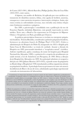 156
de Castro (1857-1901), Alfredo Barcellos, Phillipe Jardim, Dias da Cruz Filho
(1853-1937), entre outros.
A hipnose, nos moldes de Berheim, foi aplicada por esses médicos no
tratamento de distúrbios motores, fobias, crise aguda de beribéri, anorexia,
enxaquecas e como anestesia em partos e intervenções cirúrgicas. Assim, não
estava restrita às enfermidades nervosas, mas entendia uma íntima relação
entre fenômenos somáticos e psíquicos.
Em 1889, a psicoterapia é consolidada com a publicação da tese de
Francisco Fajardo, intitulada Hypnotismo, com grande repercussão na meio
médico. Nesse ano, o Brasil se faz representar no I Congresso de Hipnose
Clínica e Terapêutica em Paris, presidido por Charcot.
As práticas psicoterápicas francesas se revelam na emergente psiquia-
tria brasileira. Teixeira Brandão, considerado o primeiro psiquiatra brasileiro,
formou-se no alienismo francês de Philippe Pinel (1745-1827). Critica a
administração do Hospício de Pedro II, inaugurado em 1852 e dirigido pela
Santa Casa de Misericórdia e as irmãs de caridade. Assume a direção do
Hospício em 1883, procurando introduzir a “terapêutica moral”, científica.
Ardente republicano, apóia a mudança do nome do hospício para Hospital
Nacional dos Alienados (1890) e a primeira lei a respeito do atendimento em
saúde mental, a Lei de Assistência aos Psicopatas, de 1903. Deixa a direção
do já Hospital dos Alienados em 1899. Seu principal substituto só ocupará a
direção em 1903: Juliano Moreira (1873-1933), o grande nome da psiquiatria
no Brasil, dirige o Hospital até 1930, introduzindo as idéias organicistas alemãs
na psiquiatria brasileira. A psicologia francesa permanecerá entre nós através
da influência de Binet e do uso de testes, substituindo a psicologia experimental
centrada em instrumentos de laboratórios.
A EMERGÊNCIA DA PSIQUIATRIA BRASILEIRA se inscreve através de dois embates significativos, profundamente
entrelaçados. O primeiro refere-se à constituição de um saber, no esforço para se destacar da medicina geral,
mantendo-se contudo aliada ao seu prestígio. Assim, em 1881, temos a criação da cadeira Moléstias Nervosas e
Mentais no curso de Medicina, inaugurando o ensino de psiquiatria no curso regular, o que será oficializado em 1886.
O segundo embate deu-se no campo do poder, um confronto direto pela administração do hospício. Tratava-se de
firmar a necessidade de um tratamento científico em substituição à assistência religiosa. Nesse longo caminho, muitas
alianças foram estabelecidas, com incursões no campo da saúde pública e do direito. Em 1912, a psiquiatria se tornará
especialidade médica autônoma.
A filiação da psiquiatria à medicina encontra forte expressão na idéia de que o distúrbio mental poderia ser explicado
pelo (mau) funcionamento orgânico. O maior representante dessa corrente será o alemão Emil Kraepelin, cujos estudos
orientaram, por sua vez, a atuação de Juliano Moreira em termos de assistência (tanto médica quanto jurídica) ao
doente mental. No entanto, em nome do organicismo, muitos atentados foram cometidos contra o “corpo louco”. Por
exemplo, experimentos denominados “terapias cirúrgicas”, tais como intervenções ginecológicas (castração uni e bilateral,
ovariotomia, histerectomia, etc.) em doentes mentais levadas a cabo pelo Dr. Luiz Puech em 1907. Ainda no campo
biológico, a idéia de uma “hereditariedade” da doença mental será o campo fértil para o nascimento das idéia eugênicas
no nosso país, estandarte que a Liga Brasileira de Higiene Mental carregará a partir dos anos 1930.
 