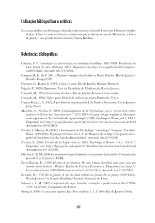 157
Indicações bibliográficas e estéticas
Para uma análise das diferenças culturais, é interessante o livro de Catherine Clément e Sudhir
Kakar, A louca e o santo (referências abaixo) em que se discute o caso de Madeleine, a louca
de Janet, e um grande místico indiano, Rama Krishna.
Referências bibliográficas
Câmara, F. P. Instituição da psicoterapia na medicina brasileira: 1887-1889. Psychiatry on
Line Brazil (8), dez. 2002-jan. 2003. Disponível em http://www.polbr.med.br/arquivo/
wal0103.htm. Acessado em 7/9/2003.
Campos, R. H. de F. (2001) Dicionário biográfico da psicologia no Brasil. Pioneiros. Rio de Janeiro/
Brasília: Imago/CFP.
Clément, C.; Kakar, S. (1997) A louca e o santo. Rio de Janeiro: Relume-Dumará.
Fajardo, F. (1889) Hypnotismo. Tese da Faculdade de Medicina do Rio de Janeiro.
Foucault, M. (1994) O nascimento da clínica. Rio de Janeiro: Forense Universitária.
Foucault, M. (1996) Vigiar e punir. História da violência nas prisões. Petrópolis: Vozes.
Garcia-Roza, L. A. (1992) A pré-história da psicanálise I. In Freud e o Inconsciente. Rio de Janeiro:
Jorge Zahar.
Marchal, A.; Nicolas, S. (2000) L’émancipation de la Psychologie vue à travers trois textes
majeurs de Ribot: Les “introductions” (1870, 1879) à la psychologie anglaise et allemande
contemporaine et “les méthodes de la psychologie” (1909). Psychologie et Histoire, vol. 1, 43-81.
Disponível em:
Acessado em 29/9/2003.
Nicolas, S.; Murray, D. (2000) Le fondateur de la Psychologie “scientifique” française. Theódule
Ribot (1839-1916). Psychologie et Histoire, vol. 1, 1-42. Disponível em http://lpe.psycho.univ-
paris5.fr/membres/nicolas/nicolas.francais.html. Acessado em 29/9/2003
Nicolas, S. (2000) L’école de la Salpêtrière en 1885. Psychologie et Histoire. vol.1, 165-207.
Disponível em: http://lpe.psycho.univ-paris5.fr/membres/nicolas/nicolas.francais.html
Acessado em 10/10/2003.
Oliveira, C. E. M. (2000) Do mesmerismo à sugestão hipnótica e ao nascimento da psicanálise. Comunicação
pessoal. Rio de Janeiro: UERJ.
Pérez-Rincón, H. (1998) El teatro de lãs histéricas. De como Charcot descrubrió, entre otras cosas, que
también había histéricos. México: Fondo de Cultura Económica. Disponível em: http://
lectura.ilce.edu.mx:3000/biblioteca/sites/ciencia3/162/htm Acessado em 21/9/2003.
Renault, D. (1978) Rio de Janeiro: A vida da cidade refletida nos jornais. Rio de Janeiro (1850-1870).
Rio de Janeiro: Civilização Brasileira/ Instituto Nacional do Livro.
Schwarcz, L. M. (2002) O espetáculo das raças. Cientistas, instituições e questão racial no Brasil 1870-
1930. São Paulo: Companhia das Letras.
Sweig, S. (1960) A cura pelo espírito. In: Obras completas, v. 7, 17-100. Rio de Janeiro: Delta.
 