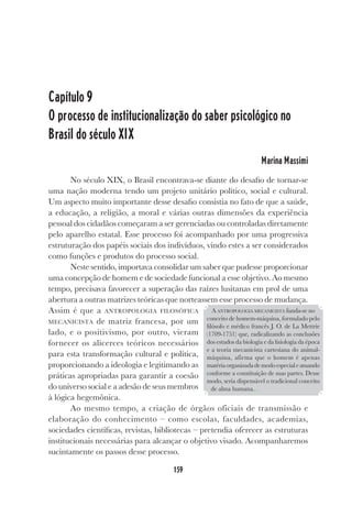 159
Capítulo 9
O processo de institucionalização do saber psicológico no
Brasil do século XIX
Marina Massimi
No século XIX, o Brasil encontrava-se diante do desafio de tornar-se
uma nação moderna tendo um projeto unitário político, social e cultural.
Um aspecto muito importante desse desafio consistia no fato de que a saúde,
a educação, a religião, a moral e várias outras dimensões da experiência
pessoal dos cidadãos começaram a ser gerenciadas ou controladas diretamente
pelo aparelho estatal. Esse processo foi acompanhado por uma progressiva
estruturação dos papéis sociais dos indivíduos, vindo estes a ser considerados
como funções e produtos do processo social.
Neste sentido, importava consolidar um saber que pudesse proporcionar
uma concepção de homem e de sociedade funcional a esse objetivo. Ao mesmo
tempo, precisava favorecer a superação das raízes lusitanas em prol de uma
abertura a outras matrizes teóricas que norteassem esse processo de mudança.
Assim é que a ANTROPOLOGIA FILOSÓFICA
MECANICISTA de matriz francesa, por um
lado, e o positivismo, por outro, vieram
fornecer os alicerces teóricos necessários
para esta transformação cultural e política,
proporcionando a ideologia e legitimando as
práticas apropriadas para garantir a coesão
do universo social e a adesão de seus membros
à lógica hegemônica.
Ao mesmo tempo, a criação de órgãos oficiais de transmissão e
elaboração do conhecimento – como escolas, faculdades, academias,
sociedades científicas, revistas, bibliotecas – pretendia oferecer as estruturas
institucionais necessárias para alcançar o objetivo visado. Acompanharemos
sucintamente os passos desse processo.
A ANTROPOLOGIA MECANICISTA funda-se no
conceito de homem-máquina, formulado pelo
filósofo e médico francês J. O. de La Mettrie
(1709-1751) que, radicalizando as conclusões
dos estudos da biologia e da fisiologia da época
e a teoria mecanicista cartesiana do animal-
máquina, afirma que o homem é apenas
matériaorganizadademodoespecialeatuando
conforme a constituição de suas partes. Desse
modo, seria dispensável o tradicional conceito
de alma humana....
 