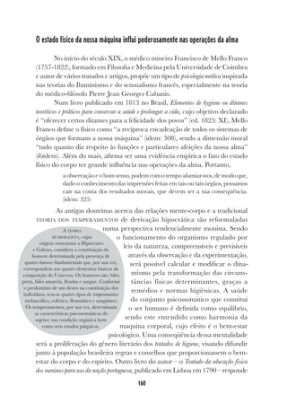 160
O estado físico da nossa máquina influi poderosamente nas operações da alma
No início do século XIX, o médico mineiro Francisco de Mello Franco
(1757-1822), formado em Filosofia e Medicina pela Universidade de Coimbra
e autor de vários tratados e artigos, propõe um tipo de psicologia médica inspirada
nas teorias do Iluminismo e do sensualismo francês, especialmente na teoria
do médico-filósofo Pierre Jean Georges Cabanis.
Num livro publicado em 1813 no Brasil, Elementos de hygiene ou ditames
teoréticos e práticos para conservar a saúde e prolongar a vida, cujo objetivo declarado
é “oferecer certos ditames para a felicidade dos povos” (ed. 1823: XI), Mello
Franco define o físico como “a recíproca encadeação de todos os sistemas de
órgãos que formam a nossa máquina” (idem: 308), sendo a dimensão moral
“tudo quanto diz respeito às funções e particulares afeições da nossa alma”
(ibidem). Além do mais, afirma ser uma evidência empírica o fato do estado
físico do corpo ter grande influência nas operações da alma. Portanto,
a observação e o bom senso, podem com o tempo alumiar-nos, de modo que,
dado o conhecimento das impressões feitas em tais ou tais órgãos, possamos
cair na conta dos resultados morais, que devem ser a sua conseqüência.
(idem: 325)
As antigas doutrinas acerca das relações mente-corpo e a tradicional
TEORIA DOS TEMPERAMENTOS de derivação hipocrática são reformuladas
numa perspectiva tendencialmente monista. Sendo
o funcionamento do organismo regulado por
leis da natureza, compreensíveis e previsíveis
através da observação e da experimentação,
será possível calcular e modificar o dina-
mismo pela transformação das circuns-
tâncias físicas determinantes, graças a
remédios e normas higiênicas. A saúde
do conjunto psicossomático que constitui
o ser humano é definida como equilíbrio,
sendo este entendido como harmonia da
maquina corporal, cujo efeito é o bem-estar
psicológico. Uma conseqüência dessa mentalidade
será a proliferação do gênero literário dos tratados de higiene, visando difundir
junto à população brasileira regras e conselhos que proporcionassem o bem-
estar do corpo e do espírito. Outro livro do autor – o Tratado da educação física
dos meninos para uso da nação portuguesa, publicado em Lisboa em 1790 – responde
A TEORIA
HUMORALISTA, cujas
origens remontam a Hipócrates
e Galeno, considera a constituição do
homem determinada pela presença de
quatro humores fundamentais que, por sua vez,
correspondem aos quatro elementos básicos da
composição do Universo. Os humores são: biles
preta, biles amarela, fleuma e sangue. Conforme
o predomínio de um destes na constituição dos
indivíduos, tem-se quatro tipos de temperamentos:
melancólico, colérico, fleumático e sangüíneo.
Os temperamentos, por sua vez, determinam
as características psicossomáticas do
sujeito: sua condição orgânica bem
como seus estados psíquicos.
 
