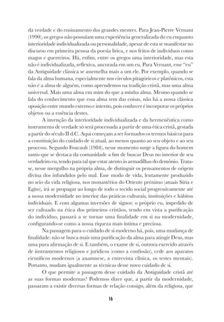 16
da verdade e do ensinamento dos grandes mestres. Para Jean-Pierre Vernant
(1990), os gregos não possuíam uma experiência generalizada do eu enquanto
interioridade individualizada ou personalidade, apesar de esta se manifestar no
discurso em primeira pessoa da poesia lírica, e nos feitos de indivíduos como
magos e guerreiros. Há, enfim, entre os gregos uma interioridade, mas esta
não é individualizada, reflexiva, ancorada em um eu. Para Vernant, esse “eu”
da Antiguidade clássica se assemelha mais a um ele. Por exemplo, quando se
fala da alma humana, especialmente nos círculos pitagóricos e platônicos, esta
não é a alma de alguém, como aprendemos na tradição cristã, mas uma alma
universal. Mais uma alma em mim do que a minha alma. Mesmo quando se
fala do conhecimento que essa alma tem das coisas, não há a nossa clássica
oposição entre mundo externo e interno, pois conhecer é incorporar os próprios
objetos ou a essência destes.
A invenção da interioridade individualizada e da hermenêutica como
instrumento de verdade só será processada a partir de uma ética cristã, gestada
a partir do século II d.C. Aqui começam a ser formados os termos básicos para
a constituição do cuidado de si atual, ao menos quanto ao seu objeto e ao seu
processo. Segundo Foucault (1984), nesse momento surge a figura do homem
santo que se destaca da comunidade a fim de buscar Deus no interior de seu
verdadeiro eu, tendo para tal que estar atento às armadilhas do demônio. Trata-
se, nesse mergulho na própria alma, de distinguir os pensamentos de origem
divina dos infundidos pelo mal. Esse modo de vida, lentamente produzido
no seio da vida religiosa, nos monastérios do Oriente próximo (atuais Síria e
Egito), irá se propagar ao longo de todo o tecido social progressivamente até
a nossa modernidade no interior das práticas culturais, instituições e hábitos
individuais. E com algumas inversões de signos: o próprio eu, impedido de
ser cultuado na ética dos primeiros cristãos, tendo em vista a purificação
do indivíduo, passará a se tornar uma finalidade em si na modernidade,
configurando-se como a nossa riqueza mais íntima e preciosa.
Na passagem para o cuidado de si moderno há, pois, uma mudança de
finalidade: não se busca mais uma purificação da alma para atingir Deus, mas
uma pura afirmação de si. E também, o exame de si, outrora exercido através
de instrumentos religiosos e jurídicos (como a confissão), cede aos aparatos
científicos modernos (a anamnese, a entrevista clínica, os testes mentais).
Portanto, mudam igualmente as técnicas desse novo cuidado de si.
O que permite a passagem desse cuidado da Antiguidade cristã até
as suas formas modernas? Podemos dizer que, a partir da modernidade,
passaram a existir diversas formas de relação consigo, além da religiosa, que
 