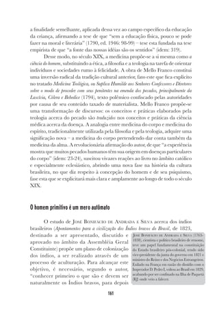161
a finalidade semelhante, aplicada dessa vez ao campo específico da educação
da criança, afirmando a tese de que “sem a educação física, pouco se pode
fazer na moral e literária” (1790, ed. 1946: 98-99) – tese esta fundada na tese
empirista de que “a fonte das nossas idéias são os sentidos” (idem: 319).
Desse modo, no século XIX, a medicina propõe-se a si mesma como a
ciência do homem, substituindo a ética, a filosofia e a teologia na tarefa de orientar
indivíduos e sociedades rumo à felicidade. A obra de Mello Franco constitui
uma inversão radical da tradição cultural anterior, fato este que fica explicito
no tratado Medicina Teológica, ou Suplica Humilde aos Senhores Confessores e Diretores
sobre o modo de proceder com seus penitentes na emenda dos pecados, principalmente da
Lascívia, Cólera e Bebedice (1794), texto polêmico confiscado pelas autoridades
por causa de seu conteúdo taxado de materialista. Mello Franco propõe-se
uma transformação de discursos: os conceitos e práticas elaborados pela
teologia acerca do pecado são traduzidos nos conceitos e práticas da ciência
médica acerca da doença. A analogia entre medicina do corpo e medicina do
espírito, tradicionalmente utilizada pela filosofia e pela teologia, adquire uma
significação nova – a medicina do corpo pretendendo dar conta também da
medicina da alma. A revolucionária afirmação do autor, de que “a experiência
mostra que muitos pecados humanos têm sua origem em doenças particulares
do corpo” (idem: 23-24), suscitou vivazes reações ao livro no âmbito católico
e especialmente eclesiástico, abrindo uma nova fase na história da cultura
brasileira, no que diz respeito à concepção do homem e de seu psiquismo,
fase esta que se explicitará mais clara e amplamente ao longo de todo o século
XIX.
O homem primitivo é um mero autômato
O estudo de JOSÉ BONIFÁCIO DE ANDRADA E SILVA acerca dos índios
brasileiros (Apontamentos para a civilização dos Índios bravos do Brasil, de 1823,
destinado a ser apresentado, discutido e
aprovado no âmbito da Assembléia Geral
Constituinte) propõe um plano de colonização
dos índios, a ser realizado através de um
processo de aculturação. Para alcançar este
objetivo, é necessário, segundo o autor,
“conhecer primeiro o que são e devem ser
naturalmente os Índios bravos, para depois
JOSÉ BONIFÁCIO DE ANDRADA E SILVA (1763-
1838), cientista e político brasileiro de renome,
teve um papel fundamental na constituição
do Estado brasileiro pós-colonial, tendo sido
vice-presidente da junta do governo em 1821 e
ministro do Reino e dos Negócios Estrangeiros.
Exilado na França em razão do dissídio com o
Imperador D. Pedro I, voltou ao Brasil em 1829,
acabando por ser confinado na Ilha de Paquetá
(RJ) onde veio a falecer.
 