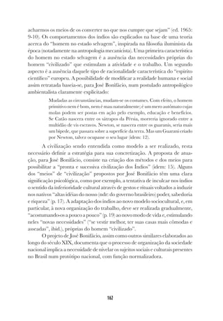 162
acharmos os meios de os converter no que nos cumpre que sejam” (ed. 1965:
9-10). Os comportamentos dos índios são explicados na base de uma teoria
acerca do “homem no estado selvagem”, inspirada na filosofia iluminista da
época (notadamente na antropologia mecanicista). Uma primeira característica
do homem no estado selvagem é a ausência das necessidades próprias do
homem “civilizado” que estimulam a atividade e o trabalho. Um segundo
aspecto é a ausência daquele tipo de racionalidade característica do “espirito
científico” europeu. A possibilidade de modificar a realidade humana e social
assim retratada baseia-se, para José Bonifácio, num postulado antropológico
ambientalista claramente explicitado:
Mudadas as circunstâncias, mudam-se os costumes. Com efeito, o homem
primitivo nem é bom, nem é mau naturalmente; é um mero autômato cujas
molas podem ser postas em ação pelo exemplo, educação e benefícios.
Se Catão nascera entre os sátrapos da Pérsia, morreria ignorado entre a
multidão de vis escravos. Newton, se nascera entre os guaranis, seria mais
um bípede, que passara sobre a superfície da terra. Mas um Guarani criado
por Newton, talvez ocupasse o seu lugar (idem: 12).
A civilização sendo entendida como modelo a ser realizado, resta
necessário definir a estratégia para sua concretização. A proposta de atua-
ção, para José Bonifácio, consiste na criação dos métodos e dos meios para
possibilitar a “pronta e sucessiva civilização dos Índios” (idem: 15). Alguns
dos “meios” de “civilização” propostos por José Bonifácio têm uma clara
significação psicológica, como por exemplo, a tentativa de inculcar nos índios
o sentido da inferioridade cultural através de gestos e rituais voltados a induzir
nos nativos “altas idéias do nosso (ndr: do governo brasileiro) poder, sabedoria
e riqueza” (p. 17). A adaptação dos índios ao novo modelo sociocultural, e, em
particular, à nova organização do trabalho, deve ser realizada gradualmente,
“acostumando-os a pouco a pouco” (p. 19) ao novo modo de vida e, estimulando
neles “novas necessidades” (“se vestir melhor, ter suas casas mais cômodas e
asseadas”, ibid.), próprias do homem “civilizado”.
O projeto de José Bonifácio, assim como outros similares elaborados ao
longo do século XIX, documenta que o processo de organização da sociedade
nacional implica a necessidade de nivelar os sujeitos sociais e culturais presentes
no Brasil num protótipo nacional, com função normalizadora.
 