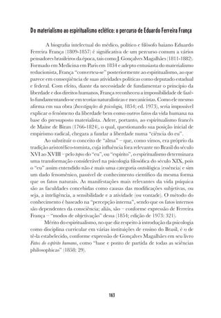 163
Do materialismo ao espiritualismo eclético: o percurso de Eduardo Ferreira França
A biografia intelectual do médico, político e filósofo baiano Eduardo
Ferreira França (1809-1857) é significativa de um percurso comum a vários
pensadores brasileiros da época, tais como J. Gonçalves Magalhães (1811-1882).
Formado em Medicina em Paris em 1834 e adepto entusiasta do materialismo
reducionista, França “converteu-se” posteriormente ao espiritualismo, ao que
parece em conseqüência de suas atividades políticas como deputado estadual
e federal. Com efeito, diante da necessidade de fundamentar o princípio da
liberdade e dos direitos humanos, França reconheceu a impossibilidade de fazê-
lo fundamentando-se em teorias naturalísticas e mecanicistas. Como ele mesmo
afirma em sua obra (Investigações de psicologia, 1854; ed. 1973), seria impossível
explicar o fenômeno da liberdade bem como outros fatos da vida humana na
base do pressuposto materialista. Adere, portanto, ao espiritualismo francês
de Maine de Biran (1766-1824), o qual, questionando sua posição inicial de
empirismo radical, chegara a fundar a liberdade numa “ciência do eu”.
Ao substituir o conceito de “alma” – que, como vimos, era próprio da
tradição aristotélico-tomista, cuja influência fora relevante no Brasil do século
XVI ao XVIII – pelo topos do “eu”, ou “espírito”, o espiritualismo determinara
uma transformação considerável na psicologia filosófica do século XIX, pois
o “eu” assim entendido não é mais uma categoria ontológica (essência) e sim
um dado fenomênico, passível de conhecimento científico da mesma forma
que os fatos naturais. As manifestações mais relevantes da vida psíquica
são as faculdades concebidas como causas das modificações subjetivas, ou
seja, a inteligência, a sensibilidade e a atividade (ou vontade). O método do
conhecimento é baseado na “percepção interna”, sendo que os fatos internos
são dependentes da consciência; aliás, são – conforme expressão de Ferreira
França – “modos de objetivação” dessa (1854; edição de 1973: 321).
Mérito do espiritualismo, no que diz respeito à introdução da psicologia
como disciplina curricular em várias instituições de ensino do Brasil, é o de
tê-la estabelecido, conforme expressão de Gonçalves Magalhães em seu livro
Fatos do espírito humano, como “base e ponto de partida de todas as sciências
philosophicas” (1858: 29).
 