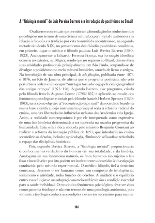 164
A “fisiologia mental” de Luís Pereira Barreto e a introdução do positivismo no Brasil
Osalicercesconceituaisquepermitiramaformulaçãodosconhecimentos
psicológicos nos termos de uma ciência natural, experimental e autônoma em
relação à filosofia e à tradição por esta transmitida encontram-se, na segunda
metade do século XIX, no pensamentos dos filósofos positivistas brasileiros,
em primeiro lugar o médico e filósofo paulista Luís Pereira Barreto (1840-
1923). Analogamente a Eduardo Ferreira França, sua formação filosófica
ocorreu no exterior, na Bélgica, sendo que no regresso ao Brasil, desenvolveu
suas atividades profissionais principalmente em São Paulo, ocupando-se de
divulgar o positivismo no meio cultural brasileiro, através de livros e artigos.
Na introdução de sua obra principal, As três filosofias, publicada entre 1874
e 1876, no Rio de Janeiro, ele afirma que o programa positivista não veio
perturbar a ordem e sim ocupar “um lugar tornado vago pela extinção gradual
das antigas crenças” (1973: 128). Segundo Barreto, esse programa, criado
pelo filósofo francês Augusto Comte (1798-1857) e aplicado ao estudo dos
fenômenos psicológicos e sociais pelo filósofo francês Herbert Spencer (1820-
1903), teria como objetivo a “reconstrução espiritual” da sociedade brasileira
numa base científica, cujo instrumento principal seria a reforma radical do
ensino, uma vez libertado das influências nefastas das Academias e da Igreja.
Assim, a realidade contemporânea é por ele interpretada como expressiva
de uma fase histórica determinada a ser superada na marcha progressiva da
humanidade. Esta será a ótica adotada pelo ministro Benjamin Constant ao
realizar a reforma da instrução pública de 1891, que introduziu no ensino
secundário as ciências, inclusive a psicologia, eliminando a filosofia e reduzindo
o espaço das disciplinas históricas.
Pois, segundo Pereira Barreto, a “fisiologia mental” proporcionaria
o conhecimento verdadeiro do homem em sua totalidade, e da história.
Analogamente aos fenômenos naturais, os fatos humanos são sujeitos a leis
fixas e invariáveis e por isto podem ser inteiramente submetidos à investigação
conduzida pelo método experimental. O médico filósofo, fiel à doutrina
comtiana, descreve o ser humano como um composto de inteligência,
sentimento e atividade, todas funções do cérebro. A unidade e o equilíbrio
entres essas funções e sua adaptação ao meio ambiente são a condição essencial
para a saúde individual. O estudo dos fenômenos psicológicos deve ser visto
como parte da fisiologia e não em termos de uma psicologia autônoma, pois
somente a fisiologia conhece as condições e os meios necessários para manter
 