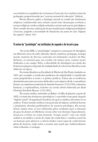 165
ou restabelecer o equilíbrio do ser humano. Como tal, ela é também a base da
pedagogia, proporcionando um “systema racional de educação” (ibidem).
Pereira Barreto aplica a fisiologia mental ao estudo dos fenômenos
religiosos estabelecendo uma relação causal entre desarranjos cerebrais e
crenças religiosas, sendo a religião reduzida a termos unicamente psicológicos.
Neste sentido, decorre a afirmação de que manifestações religiosas predispõem
à loucura, surgindo a necessidade de eliminá-las em nome de uma “higiene
do espírito” (idem: 316).
O ensino da “psychologia” nas instituições de segundo e de terceiro grau
No século XIX, a “psychologia” comparece como parte de disciplinas
em diferentes áreas do saber (filosofia, direito, medicina, pedagogia, teologia
moral), matérias de diversos currículos em instituições escolares do País.
Inclusive, os manuais para uso escolar, em muitos casos, contêm seções
dedicadas a este campo. Neles, a diversidade de abordagens no estudo dos
fenômenos psíquicos depende da multiplicidade de referências filosóficas mais
influentes na época.
No ensino filosófico na Faculdade de Direito de São Paulo, fundada em
1827, por exemplo, o estudo dos problemas da subjetividade é considerado
como propedêutico à teoria e à prática jurídicas. Várias são as tendências
doutrinárias presentes nos textos dedicados a esses tópicos: desde o sensualismo
francês, ao empirismo moderado de Antônio Genovesi (1712-1769), à doutrina
kantiana, o espiritualismo, inclusive na versão alemã elaborada por Karl
Christian Friedrich Krause (1751-1831).
No ensino médico, instituído na Bahia e no Rio de Janeiro a partir de
1832, o estudo dos fenômenos psicológicos é concebido como parte daquela
“higiene social” da população brasileira da qual os médicos deveriam ser os
artífices. Vários tratados médicos (em particular de higiene, medicina forense
e psiquiatria) abordam problemáticas de natureza psicológica. Da mesma
forma, muitas entre as teses elaboradas pelos estudantes para a obtenção
do grau de doutor em Medicina vertem sobre este domínio. Especialmente,
destaca-se a ênfase na assim chamada “terapia moral”: com este rótulo
atribui-se ao médico a tarefa de cuidar do estado físico e também moral do
ser humano, pois afirma-se a ciência médica como capaz de conhecimento
pleno do homem, vindo assim a assumir uma tarefa que tradicionalmente
cabia à filosofia e à teologia.
 