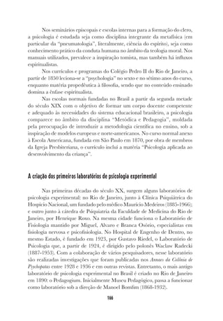 166
Nos seminários episcopais e escolas internas para a formação do clero,
a psicologia é estudada seja como disciplina integrante da metafísica (em
particular da “pneumatologia”, literalmente, ciência do espírito), seja como
conhecimento prático da conduta humana no âmbito da teologia moral. Nos
manuais utilizados, prevalece a inspiração tomista, mas também há influxos
espiritualistas.
Nos currículos e programas do Colégio Pedro II do Rio de Janeiro, a
partir de 1850 leciona-se a “psychologia” no sexto e no sétimo anos do curso,
enquanto matéria propedêutica à filosofia, sendo que no conteúdo ensinado
domina a ênfase espiritualista.
Nas escolas normais fundadas no Brasil a partir da segunda metade
do século XIX com o objetivo de formar um corpo docente competente
e adequado às necessidades do sistema educacional brasileiro, a psicologia
comparece no âmbito da disciplina “Metódica e Pedagogia”, moldada
pela preocupação de introduzir a metodologia científica no ensino, sob a
inspiração de modelos europeus e norte-americanos. No curso normal anexo
à Escola Americana, fundada em São Paulo em 1870, por obra de membros
da Igreja Presbiteriana, o currículo incluí a matéria “Psicologia aplicada ao
desenvolvimento da criança”.
A criação dos primeiros laboratórios de psicologia experimental
Nas primeiras décadas do século XX, surgem alguns laboratórios de
psicologia experimental: no Rio de Janeiro, junto à Clínica Psiquiátrica do
Hospício Nacional, um fundado pelo médico Maurício Medeiros (1885-1966);
e outro junto à cátedra de Psiquiatria da Faculdade de Medicina do Rio de
Janeiro, por Henrique Roxo. Na mesma cidade funciona o Laboratório de
Fisiologia mantido por Miguel, Alvaro e Branca Osório, especialistas em
fisiologia nervosa e psicofisiologia. No Hospital de Engenho de Dentro, no
mesmo Estado, é fundado em 1923, por Gustavo Riedel, o Laboratório de
Psicologia que, a partir de 1924, é dirigido pelo polonês Waclaw Radecki
(1887-1953). Com a colaboração de vários pesquisadores, nesse laboratório
são realizadas investigações que foram publicadas nos Annaes da Colônia de
Psychopatas entre 1928 e 1936 e em outras revistas. Entretanto, o mais antigo
laboratório de psicologia experimental no Brasil é criado no Rio de Janeiro
em 1890: o Pedagogium. Inicialmente Museu Pedagógico, passa a funcionar
como laboratório sob a direção de Manoel Bomfim (1868-1932).
 