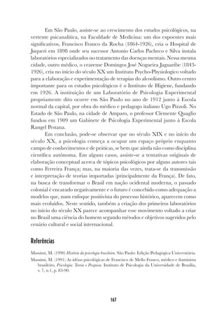167
Em São Paulo, assiste-se ao crescimento dos estudos psicológicos, na
vertente psicanalítica, na Faculdade de Medicina: um dos expoentes mais
significativos, Francisco Franco da Rocha (1864-1926), cria o Hospital de
Juqueri em 1898 onde seu sucessor Antonio Carlos Pacheco e Silva instala
laboratórios especializados no tratamento das doenças mentais. Nessa mesma
cidade, outro médico, o cearense Domingos José Nogueira Jaguaribe (1843-
1926), cria no início do século XX um Instituto Psycho-Physiologico voltado
para a elaboração e experimentação de terapias do alcoolismo. Outro centro
importante para os estudos psicológicos é o Instituto de Higiene, fundando
em 1926. A instituição de um Laboratório de Psicologia Experimental
propriamente dito ocorre em São Paulo no ano de 1912 junto à Escola
normal da capital, por obra do médico e pedagogo italiano Ugo Pizzoli. No
Estado de São Paulo, na cidade de Amparo, o professor Clemente Quaglio
fundou em 1909 um Gabinete de Psicologia Experimental junto à Escola
Rangel Pestana.
Em conclusão, pode-se observar que no século XIX e no início do
século XX, a psicologia começa a ocupar um espaço próprio enquanto
campo de conhecimentos e de práticas, se bem que ainda não como disciplina
científica autônoma. Em alguns casos, assiste-se a tentativas originais de
elaboração conceptual acerca de tópicos psicológicos por alguns autores tais
como Ferreira França; mas, na maioria das vezes, trata-se da transmissão
e interpretação de teorias importadas (principalmente da França). De fato,
na busca de transformar o Brasil em nação ocidental moderna, o passado
colonial é encarado negativamente e o futuro é concebido como adequação a
modelos que, num enfoque positivista do processo histórico, aparecem como
mais evoluídos. Neste sentido, também a criação dos primeiros laboratórios
no início do século XX parece acompanhar esse movimento voltado a criar
no Brasil uma ciência do homem segundo métodos e objetivos sugeridos pelo
cenário cultural e social internacional.
Referências
Massimi, M. (1990) História da psicologia brasileira. São Paulo: Edição Pedagógica Universitária.
Massimi, M. (1991) As idéias psicológicas de Francisco de Mello Franco, médico e iluminista
brasileiro, Psicologia: Teoria e Pesquisa. Instituto de Psicologia da Universidade de Brasília,
v. 7, n.1, p. 83-90.
 