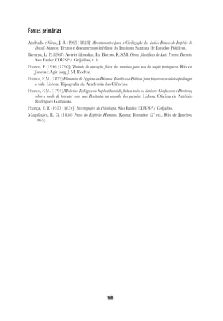 168
Fontes primárias
Andrada e Silva, J. B. (1965 [1823]) Apontamentos para a Civilização dos Indios Bravos do Império do
Brasil. Santos: Textos e documentos inéditos do Instituto Santista de Estudos Políticos.
Barreto, L. P. (1967) As três filosofias. In: Barros, R.S.M. Obras filosóficas de Luís Pereira Barreto.
São Paulo: EDUSP / Grijallbo, v. 1.
Franco, F. (1946 [1790]) Tratado de educação física dos meninos para uso da nação portuguesa. Rio de
Janeiro: Agir (org. J. M. Rocha).
Franco, F. M. (1823) Elementos de Hygiene ou Ditames Teoréticos e Práticos para preservar a saúde e prolongar
a vida. Lisboa: Tipografia da Academia das Ciências.
Franco, F. M. (1794) Medicina Teológica ou Suplica humilde, feita a todos os Senhores Confessores e Diretores,
sobre o modo de proceder com seus Penitentes na emenda dos pecados. Lisboa: Oficina de Antônio
Rodrigues Galhardo.
França, E. F. (1973 [1854]) Investigações de Psicologia. São Paulo: EDUSP / Grijalbo.
Magalhães, E. G. (1858) Fatos do Espírito Humano. Roma: Fontaine (2ª ed., Rio de Janeiro,
1865).
 