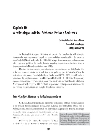 169
Capítulo 10
A reflexologia soviética: Séchenov, Pavlov e Bechterew
Eustáquio José de Souza Júnior
Manuela Gomes Lopes
Sérgio Dias Cirino
A Rússia foi um país pioneiro no campo de estudos da reflexologia,
exercendo um importante papel no desenvolvimento científico de meados
do século XIX até a década de 1940. Foi um período marcado pela extrema
efervescência política do então Estado czarista russo, que culminou com a
implantação do Estado socialista em 1917.
Dentre os numerosos pesquisadores empenhados na fisiologia dos
reflexos, pode-se destacar a influência de pelo menos três na história da
psicologia moderna: Ivan Michajlovic Séchenov (1829-1905), considerado o
iniciador da fisiologia russa; Ivan Petrovich Pavlov (1849-1936), fisiologista que
criou o conceito de reflexo condicionado; e o psiquiatra e fisiologista Vladimir
Michailovitch Bechterew (1857-1927), responsável pela aplicação do conceito
de reflexo condicionado ao estudo de reflexos motores.
Ivan Michajlovic Séchenov e a fisiologia russa moderna
Séchenov foi um importante agente do estudo dos reflexos condicionados
e na recusa das explicações mentalistas. Em sua tese intitulada Dados para a
futura fisiologia da intoxicação alcoólica, há o embrião da proposta de uma fisiologia
ocupada com o organismo em interação com as
forças ambientais que atuam sobre ele (Pessoti,
1976).
Por volta de 1862, Séchenov estudava
no laboratório de CLAUDE BERNARD em Paris.
CLAUDE BERNARD (1813-1905). Eminente
fisiologista francês. Lecionou Fisiologia
Experimental e Fisiologia Comparada na
Sorbonne. Inspirado no positivismo de
Augusto Comte, formou a base da fisiologia
experimental francesa no século XIX.
 