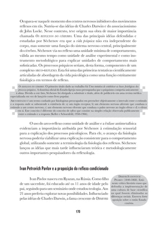 170
Ocupava-se naquele momento dos centros nervosos inibidores dos movimentos
reflexos em rãs. Nutriu-se das idéias de Charles Darwin e do associacionismo
de John Locke. Nesse contexto, teve origem sua obra de maior importância
chamada OS REFLEXOS DO CÉREBRO. Uma das principais idéias defendidas e
estudadas por Séchenov era que a vida psíquica não era independente do
corpo, mas somente uma função do sistema nervoso central, principalmente
do cérebro. Séchenov via no reflexo uma unidade mínima de comportamento,
válida ao mesmo tempo como unidade de análise experimental e como ins-
trumento metodológico para explicar unidades de comportamento mais
sofisticadas. Os processos psíquicos seriam, desta forma, componentes de um
complexo ARCO-REFLEXO. Esta foi uma das primeiras tentativas cientificamente
articuladas de abordagem da vida psicológica como uma função estritamente
fisiológica em termos de reflexo.
O uso do arco-reflexo como unidade de análise e a ênfase antimetafísica
evidenciam a importância atribuída por Séchenov à estimulação sensorial
para a explicação dos processos psicológicos. Para ele, o avanço da fisiologia
nervosa poderia viabilizar uma explicação consistente para o comportamento
global, utilizando somente a terminologia da fisiologia dos reflexos. Séchenov
lançou as idéias que mais tarde influenciaram teórica e metodologicamente
outros importantes pesquisadores da reflexologia.
Ivan Petrovich Pavlov e a proposição do reflexo condicionado
Ivan Pavlov nasceu em Ryazan, na Rússia. Como filho
de um sacerdote, foi educado até os 11 anos de idade pelo
pai, seguindo para um seminário onde estudou teologia. Aos
21 anos preferiu explorar novas possibilidades. Influenciado
pelas idéias de Charles Darwin, a fama crescente de DIMITRI
OS REFLEXOS DO CÉREBRO: O primeiro título dado ao trabalho foi Uma tentativa de estabelecer as bases fisiológicas dos
processos psíquicos. A doutrina oficial do Estado-Igreja russo pressupunha que o psiquismo competia unicamente
à alma. Devido a este fato, Séchenov foi obrigado a substituir o título, além de publicá-lo em uma revista médica
especializada em vez de lançá-lo como livro popular.
ARCO-REFLEXO é um termo cunhado por fisiologistas preocupados em preencher objetivamente o intervalo entre o estímulo
e a resposta onde se subentende a existência de: a) um órgão receptor, b) um elemento nervoso aferente que conduza o
estímulo a um centro nervoso, c) um elemento nervoso eferente que conduza o pulso nervoso ao órgão efetor e d) o efetor
em si. Este conceito é diferente do conceito de reflexo que consiste na simples relação observada publicamente
entre o estímulo e a resposta (Keller e Schoenfeld, 1950-1966).
DIMITRI IVANOVITCH
PISAREV (1840-1868). Emi-
nente crítico literário russo que
defendia a implementação de
uma cultura de base científica
na qual fossem eliminadas as
diferenças sociais. Exerceu forte
oposição sobre o então Estado
czarista.
 