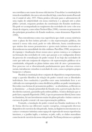17
nos convidam a um exame da nossa vida interior. Uma delas é a constituição do
tema da sexualidade, tão caro a nós nos dias de hoje, como bem mostra Foucault
em A vontade de saber, 1977. Outra prática relevante para o adensamento de
uma região de subjetividade em nossa existência é a separação entre os plano
público e privado, enquanto produto da constituição dos Estados modernos.
Ela pode ser acompanhada no surgimento das sociedades de corte e dos seus
rituais de etiqueta, como relata Norbert Elias (1990), e mesmo no pensamento
dos principais pensadores do Estado moderno, como demonstra Figueiredo
(1992).
Para entendermos como essa experiência que cinde a nossa existência
entre o plano do foro íntimo privado e o das representações públicas, tão
natural à nossa vida atual, pode ter sido diferente, basta considerarmos
que muitos dos nossos pensamentos e gestos mais íntimos reservados se
desenrolavam na naturalidade da vida cotidiana. Para Elias (1990), um processo
de expurgo e ritualização desses nossos atos e gestos começa a se configurar
na formação das sociedades de corte, que passam a ser configuradas dentro
do processo de centralização do poder estatal. É no bojo das sociedades de
corte que todo um conjunto de etiquetas e de representações públicas vai se
constituindo, relegando ao plano íntimo uma série de atos e pensamentos.
Esse processo vai se disseminando paulatinamente para diversos setores
sociais, inicialmente estranhos à sociedade de corte, como os próprios grupos
burgueses e urbanos.
Paralela à constituição desse conjunto de dispositivos comportamentais,
surge a questão filosófica da relação do poder central com as liberdades
individuais. Isto conduziria à partilha entre uma intimidade livre a ser
cultivada em contraposição a uma obediência pública ao poder monárquico.
Em todas essas formas de pensamento político – as absolutistas, as liberais ou
as iluministas –, a função primordial do Estado seria a preservação das leis e
dos direitos naturais, garantidos pela ordem pública. A única distinção que se
pode fazer, segundo Figueiredo (1992), é que no pensamento liberal, bem como
no iluminista, há um investimento maior do plano privado e íntimo contra os
excessos do poder central e de suas representações públicas.
Contudo, a instalação do poder central nos Estados modernos se fez
de forma diversa nas diferentes nações européias, consagrando diversos
dispositivos de exercício da vida privada. Assim, na Inglaterra inventaram-se as
cartas e o romance intimista como espaço de expressão de nossas experiências
interiores, e o jardim inglês, o turismo, os pubs, cafés, os clubes masculinos
como locais de exercício da nossa vida privada. Na França destaca-se o próprio
 