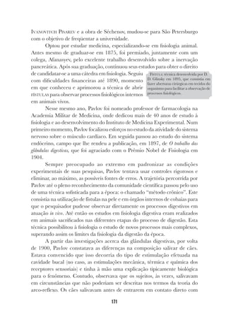 171
IVANOVITCH PISAREV e a obra de Séchenov, mudou-se para São Petersburgo
com o objetivo de freqüentar a universidade.
Optou por estudar medicina, especializando-se em fisiologia animal.
Antes mesmo de graduar-se em 1875, foi premiado, juntamente com um
colega, Afanasyev, pelo excelente trabalho desenvolvido sobre a inervação
pancreática. Após sua graduação, continuou seus estudos para obter o direito
de candidatar-se a uma cátedra em fisiologia. Seguiu
com dificuldades financeiras até 1890, momento
em que conheceu e aprimorou a técnica de abrir
FÍSTULAS para observar processos fisiológicos internos
em animais vivos.
Nesse mesmo ano, Pavlov foi nomeado professor de farmacologia na
Academia Militar de Medicina, onde dedicou mais de 40 anos de estudo à
fisiologia e ao desenvolvimento do Instituto de Medicina Experimental. Num
primeiro momento, Pavlov focalizou esforços no estudo da atividade do sistema
nervoso sobre o músculo cardíaco. Em seguida passou ao estudo do sistema
endócrino, campo que lhe rendeu a publicação, em 1897, de O trabalho das
glândulas digestivas, que foi agraciado com o Prêmio Nobel de Fisiologia em
1904.
Sempre preocupado ao extremo em padronizar as condições
experimentais de suas pesquisas, Pavlov tentava usar controles rigorosos e
eliminar, ao máximo, as possíveis fontes de erros. A trajetória percorrida por
Pavlov até o pleno reconhecimento da comunidade científica passou pelo uso
de uma técnica sofisticada para a época: o chamado “método crônico”. Este
consistia na utilização de fístulas na pele e em órgãos internos de cobaias para
que o pesquisador pudesse observar diretamente os processos digestivos em
atuação in vivo. Até então os estudos em fisiologia digestiva eram realizados
em animais sacrificados nas diferentes etapas do processo de digestão. Esta
técnica possibilitou à fisiologia o estudo de novos processos mais complexos,
superando assim os limites da fisiologia da digestão da época.
A partir das investigações acerca das glândulas digestivas, por volta
de 1900, Pavlov constatava as diferenças na composição salivar de cães.
Estava convencido que isso decorria do tipo de estimulação efetuada na
cavidade bucal (no caso, as estimulações mecânica, térmica e química dos
receptores sensoriais) e tinha à mão uma explicação tipicamente biológica
para o fenômeno. Contudo, observava que os sujeitos, às vezes, salivavam
em circunstâncias que não poderiam ser descritas nos termos da teoria do
arco-reflexo. Os cães salivavam antes de entrarem em contato direto com
FÍSTULA: técnica desenvolvida por D.
D. Glinsky em 1895, que consistia em
fazer aberturas cirúrgicas em tecidos do
organismo para facilitar a observação de
processos fisiológicos.
 