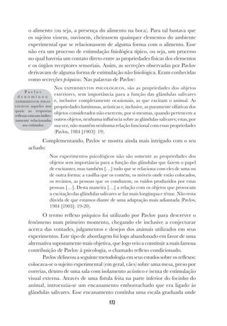 172
o alimento (ou seja, a presença do alimento na boca). Para tal bastava que
os sujeitos vissem, ouvissem, cheirassem quaisquer elementos do ambiente
experimental que se relacionassem de alguma forma com o alimento. Esse
não era um processo de estimulação fisiológica típico, ou seja, um processo
no qual haveria um contato direto entre as propriedades físicas dos elementos
e os órgãos receptores sensoriais. Assim, as secreções observadas por Pavlov
derivavam de alguma forma de estimulação não fisiológica. Eram conhecidas
como secreções psíquicas. Nas palavras de Pavlov:
Nos EXPERIMENTOS PSICOLÓGICOS, são as propriedades dos objetos
exteriores, sem importância para a função das glândulas salivares
e, inclusive completamente ocasionais, as que excitam o animal. As
propriedades luminosas, acústicas e, inclusive, as puramente olfativas dos
objetos considerados não exercem, por si mesmas, quando pertencem a
outros objetos, nenhuma influência sobre as glândulas salivares; estas, por
sua vez, não mantêm nenhuma relação funcional com essas propriedades
(Pavlov, 1984 [1903]: 19).
Complementando, Pavlov se mostra ainda mais intrigado com o seu
achado:
Nos experimentos psicológicos não são somente as propriedades dos
objetos sem importância para a função das glândulas que fazem o papel
de excitantes, mas também […] tudo que se relaciona com eles de uma ou
de outra forma: a vasilha que os contém, os móveis onde estão colocados,
os recintos, as pessoas que os conduzem, os ruídos produzidos por estas
pessoas […]. Desta maneira […] a relação com os objetos que provocam
a excitação das glândulas salivares se faz mais longínqua e tênue. Não resta
dúvida de que estamos diante de uma adaptação mais adiantada (Pavlov,
1984 [1903]: 19-20).
O termo reflexo psíquico foi utilizado por Pavlov para descrever o
fenômeno num primeiro momento, chegando ele inclusive a conjecturar
acerca das vontades, julgamentos e desejos dos animais utilizados em seus
experimentos. Este tipo de abordagem foi logo abandonado em favor de uma
alternativa supostamente mais objetiva, que logo veio a constituir a mais famosa
contribuição de Pavlov à psicologia, o chamado reflexo condicionado.
Pavlov delineou a seguinte metodologia em seus estudos sobre os reflexos:
colocava-se o sujeito experimental (em geral, cães) sobre uma mesa, preso por
correias, dentro de uma sala com isolamento acústico e isenta de estimulação
visual externa. Através de uma fístula feita na parte inferior do focinho do
animal, introcuzia-se um encanamento emborrachado que era ligado às
glândulas salivares. Esse encanamento continha uma escala graduada onde
P a v l o v
d e n o m i n o u
EXPERIMENTOS PSICO-
LÓGICOS aqueles nos
quais as respostas
reflexas estavam indire-
tamente relacionadas
aos estímulos.
 