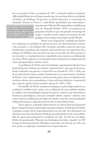 174
aos seus projetos. Com a revolução de 1917, a situação melhorou bastante.
A Revolução Russa levou Lênin ao poder, que via com bons olhos as atividades
científicas do fisiólogo. O governo socialista financiou a construção da
chamada “CIDADE DA CIÊNCIA”, onde Pavlov aprofundou suas observações e
experimentos. Mais de 200 colaboradores trabalharam
com ele. Segundo Schultz (1975), seu programa de
pesquisas estendeu-se por um período mais longo de
tempo e envolveu maior número de pessoas do que
qualquer outro esforço de pesquisa desde Wundt.
Outro tema importante estudado por Pavlov
foi a distinção, na atividade do sistema nervoso, de dois fenômenos centrais:
o da excitação e o da inibição. Por excitação, entendia o processo ativo que
fundamenta a produção das respostas apresentadas por um organismo. Já a
inibição foi definida como um processo ativo exercendo um efeito oposto ao
da excitação e, conseqüentemente, impedindo uma resposta ou diminuindo
sua força. Pavlov aplicou a conceituação desses fenômenos à compreensão de
temas psicopatológicos, dentre outros.
A predileção de Pavlov pela metodologia experimental objetiva ficou
particularmente evidente nas notórias “quartas-feiras”, que, apesar do nome,
foram realizadas nas quartas e sextas-feiras no período de 1921 a 1936, ano
do seu falecimento. Essas reuniões destinavam-se às comunicações científicas
de Pavlov e seus colaboradores, sendo marcadas pela crítica aos idealistas não
soviéticos (dentre eles os gestaltistas). Como referência histórica, é lamentável
que constem registros dessas reuniões apenas de 1929 a 1936.
O trabalho de Pavlov ocasionou mudanças na psicologia moderna ao
estabelecer medidas mais exatas, com a utilização de uma unidade mínima
de análise; uma terminologia mais precisa para se referir ao que denominava
fenômenos psicológicos, como por exemplo estímulo, resposta e ambiente; uma
maior clareza na delimitação do objeto de estudo; e, por fim, uma metodologia
indispensável para a expansão posterior das teorias behavioristas.
Neste aspecto, respondia indiretamente às críticas feitas por Imannuel
Kant e Augusto Comte às psicologias introspeccionistas. A dedicação de Pavlov
à pesquisa sempre foi de suma importância em sua vida. Sua obstinação em
alcançar suas metas não foi perturbada por questões práticas, tais como salário,
falta de apoio governamental ou condições de vida. Aos 86 anos de idade,
Pavlov foi proclamado “Príncipe dos fisiologistas de todo o mundo” no XV
Congresso Internacional de Fisiologia, mantendo, até o fim de sua vida, sua
luta contra as explicações metafísicas do comportamento.
A CIDADE DA CIÊNCIA é o local onde
se situou o novo laboratório de Pavlov,
construído na cidade de Koltuchi
a partir de 1921. Essa cidade veio
mais tarde a se chamar Pavlovo em
homenagem póstuma a Pavlov.
 