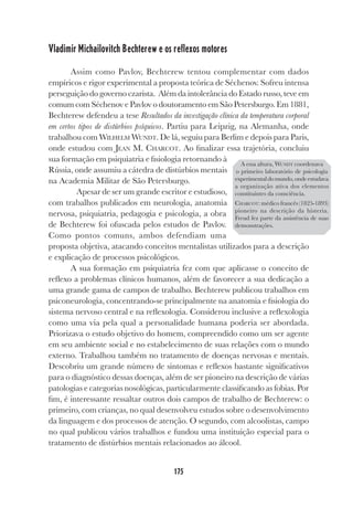 175
Vladimir Michailovitch Bechterew e os reflexos motores
Assim como Pavlov, Bechterew tentou complementar com dados
empíricos e rigor experimental a proposta teórica de Séchenov. Sofreu intensa
perseguição do governo czarista. Além da intolerância do Estado russo, teve em
comum com Séchenov e Pavlov o doutoramento em São Petersburgo. Em 1881,
Bechterew defendeu a tese Resultados da investigação clínica da temperatura corporal
em certos tipos de distúrbios psíquicos. Partiu para Leipzig, na Alemanha, onde
trabalhou com WILHELM WUNDT. De lá, seguiu para Berlim e depois para Paris,
onde estudou com JEAN M. CHARCOT. Ao finalizar essa trajetória, concluiu
sua formação em psiquiatria e fisiologia retornando à
Rússia, onde assumiu a cátedra de distúrbios mentais
na Academia Militar de São Petersburgo.
Apesar de ser um grande escritor e estudioso,
com trabalhos publicados em neurologia, anatomia
nervosa, psiquiatria, pedagogia e psicologia, a obra
de Bechterew foi ofuscada pelos estudos de Pavlov.
Como pontos comuns, ambos defendiam uma
proposta objetiva, atacando conceitos mentalistas utilizados para a descrição
e explicação de processos psicológicos.
A sua formação em psiquiatria fez com que aplicasse o conceito de
reflexo a problemas clínicos humanos, além de favorecer a sua dedicação a
uma grande gama de campos de trabalho. Bechterew publicou trabalhos em
psiconeurologia, concentrando-se principalmente na anatomia e fisiologia do
sistema nervoso central e na reflexologia. Considerou inclusive a reflexologia
como uma via pela qual a personalidade humana poderia ser abordada.
Priorizava o estudo objetivo do homem, compreendido como um ser agente
em seu ambiente social e no estabelecimento de suas relações com o mundo
externo. Trabalhou também no tratamento de doenças nervosas e mentais.
Descobriu um grande número de sintomas e reflexos bastante significativos
para o diagnóstico dessas doenças, além de ser pioneiro na descrição de várias
patologias e categorias nosológicas, particularmente classificando as fobias. Por
fim, é interessante ressaltar outros dois campos de trabalho de Bechterew: o
primeiro, com crianças, no qual desenvolveu estudos sobre o desenvolvimento
da linguagem e dos processos de atenção. O segundo, com alcoolistas, campo
no qual publicou vários trabalhos e fundou uma instituição especial para o
tratamento de distúrbios mentais relacionados ao álcool.
A essa altura, WUNDT coordenava
o primeiro laboratório de psicologia
experimentaldomundo,ondeestudava
a organização ativa dos elementos
constituintes da consciência.
CHARCOT: médico francês (1825-1893)
pioneiro na descrição da histeria.
Freud fez parte da assistência de suas
demonstrações.
 