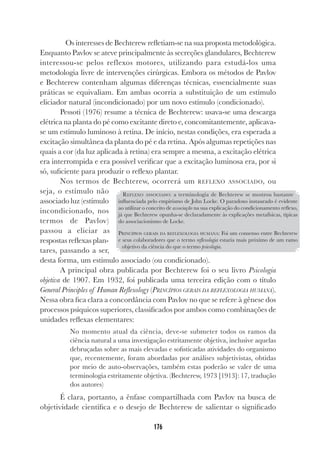 176
Os interesses de Bechterew refletiam-se na sua proposta metodológica.
Enquanto Pavlov se ateve principalmente às secreções glandulares, Bechterew
interessou-se pelos reflexos motores, utilizando para estudá-los uma
metodologia livre de intervenções cirúrgicas. Embora os métodos de Pavlov
e Bechterew contenham algumas diferenças técnicas, essencialmente suas
práticas se equivaliam. Em ambas ocorria a substituição de um estímulo
eliciador natural (incondicionado) por um novo estímulo (condicionado).
Pessoti (1976) resume a técnica de Bechterew: usava-se uma descarga
elétrica na planta do pé como excitante direto e, concomitantemente, aplicava-
se um estímulo luminoso à retina. De início, nestas condições, era esperada a
excitação simultânea da planta do pé e da retina. Após algumas repetições nas
quais a cor (da luz aplicada à retina) era sempre a mesma, a excitação elétrica
era interrompida e era possível verificar que a excitação luminosa era, por si
só, suficiente para produzir o reflexo plantar.
Nos termos de Bechterew, ocorrerá um REFLEXO ASSOCIADO, ou
seja, o estímulo não
associado luz (estímulo
incondicionado, nos
termos de Pavlov)
passou a eliciar as
respostas reflexas plan-
tares, passando a ser,
desta forma, um estímulo associado (ou condicionado).
A principal obra publicada por Bechterew foi o seu livro Psicologia
objetiva de 1907. Em 1932, foi publicada uma terceira edição com o título
General Principles of Human Reflexology (PRINCÍPIOS GERAIS DA REFLEXOLOGIA HUMANA).
Nessa obra fica clara a concordância com Pavlov no que se refere à gênese dos
processos psíquicos superiores, classificados por ambos como combinações de
unidades reflexas elementares:
No momento atual da ciência, deve-se submeter todos os ramos da
ciência natural a uma investigação estritamente objetiva, inclusive aquelas
debruçadas sobre as mais elevadas e sofisticadas atividades do organismo
que, recentemente, foram abordadas por análises subjetivistas, obtidas
por meio de auto-observações, também estas poderão se valer de uma
terminologia estritamente objetiva. (Bechterew, 1973 [1913]: 17, tradução
dos autores)
É clara, portanto, a ênfase compartilhada com Pavlov na busca de
objetividade científica e o desejo de Bechterew de salientar o significado
REFLEXO ASSOCIADO: a terminologia de Bechterew se mostrou bastante
influenciada pelo empirismo de John Locke. O paradoxo instaurado é evidente
ao utilizar o conceito de associação na sua explicação do condicionamento reflexo,
já que Bechterew opunha-se declaradamente às explicações metafísicas, típicas
do associacionismo de Locke.
PRINCÍPIOS GERAIS DA REFLEXOLOGIA HUMANA: Foi um consenso entre Bechterew
e seus colaboradores que o termo reflexologia estaria mais próximo de um ramo
objetivo da ciência do que o termo psicologia.
 