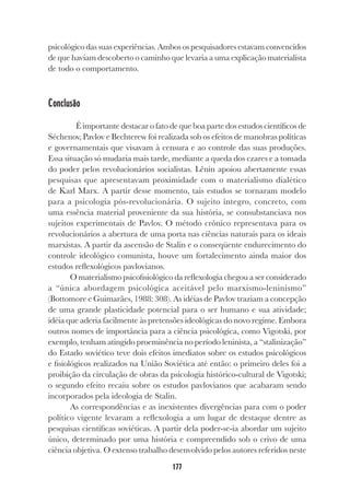 177
psicológico das suas experiências. Ambos os pesquisadores estavam convencidos
de que haviam descoberto o caminho que levaria a uma explicação materialista
de todo o comportamento.
Conclusão
É importante destacar o fato de que boa parte dos estudos científicos de
Séchenov, Pavlov e Bechterew foi realizada sob os efeitos de manobras políticas
e governamentais que visavam à censura e ao controle das suas produções.
Essa situação só mudaria mais tarde, mediante a queda dos czares e a tomada
do poder pelos revolucionários socialistas. Lênin apoiou abertamente essas
pesquisas que apresentavam proximidade com o materialismo dialético
de Karl Marx. A partir desse momento, tais estudos se tornaram modelo
para a psicologia pós-revolucionária. O sujeito íntegro, concreto, com
uma essência material proveniente da sua história, se consubstanciava nos
sujeitos experimentais de Pavlov. O método crônico representava para os
revolucionários a abertura de uma porta nas ciências naturais para os ideais
marxistas. A partir da ascensão de Stalin e o conseqüente endurecimento do
controle ideológico comunista, houve um fortalecimento ainda maior dos
estudos reflexológicos pavlovianos.
O materialismo psicofisiológico da reflexologia chegou a ser considerado
a “única abordagem psicológica aceitável pelo marxismo-leninismo”
(Bottomore e Guimarães, 1988: 308). As idéias de Pavlov traziam a concepção
de uma grande plasticidade potencial para o ser humano e sua atividade;
idéia que aderia facilmente às pretensões ideológicas do novo regime. Embora
outros nomes de importância para a ciência psicológica, como Vigotski, por
exemplo, tenham atingido proeminência no período leninista, a “stalinização”
do Estado soviético teve dois efeitos imediatos sobre os estudos psicológicos
e fisiológicos realizados na União Soviética até então: o primeiro deles foi a
proibição da circulação de obras da psicologia histórico-cultural de Vigotski;
o segundo efeito recaiu sobre os estudos pavlovianos que acabaram sendo
incorporados pela ideologia de Stalin.
As correspondências e as inexistentes divergências para com o poder
político vigente levaram a reflexologia a um lugar de destaque dentre as
pesquisas científicas soviéticas. A partir dela poder-se-ia abordar um sujeito
único, determinado por uma história e compreendido sob o crivo de uma
ciência objetiva. O extenso trabalho desenvolvido pelos autores referidos neste
 