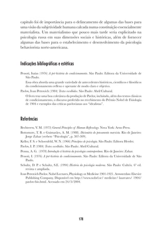 178
capítulo foi de importância para o delineamento de algumas das bases para
uma visão da subjetividade humana calcada numa constituição essencialmente
materialista. Um materialismo que pouco mais tarde seria explicitado na
psicologia russa em suas dimensões sociais e históricas, além de fornecer
algumas das bases para o estabelecimento e desenvolvimento da psicologia
behaviorista norte-americana.
Indicações bibliográficas e estéticas
Pessoti, Isaías (1976) A pré-história do condicionamento. São Paulo: Editora da Universidade de
São Paulo.
Essa obra aborda uma grande variedade de antecedentes históricos, científicos e filosóficos
do condicionamento reflexo e operante de modo claro e objetivo.
Pavlov, Ivan Petrovich (1984) Textos escolhidos. São Paulo: Abril Cultural.
O livro traz uma boa coletânea da produção de Pavlov, incluindo, além dos textos clássicos
de condicionamento, o discurso proferido no recebimento do Prêmio Nobel de Fisiologia
de 1904 e exemplos das críticas pavlovianas aos “idealistas”.
Referências
Bechterew, V. M. (1973) General Principles of Human Reflexology. Nova York: Arno Press.
Bottomore, T. B. e Guimarães, A. M. (1988). Dicionário do pensamento marxista. Rio de Janeiro:
Jorge Zahar (verbete “Psicologia”, p. 307-309).
Keller, F. S. e Schoenfeld, W. N. (1966) Princípios de psicologia. São Paulo: Editora Herder.
Pavlov, I. P. (1984) Textos escolhidos. São Paulo: Abril Cultural.
Penna, A. G. (1978) Introdução à história da psicologia contemporânea. Rio de Janeiro: Zahar.
Pessoti, I. (1976) A pré-história do condicionamento. São Paulo: Editora da Universidade de São
Paulo.
Schultz, D. P. e Schultz, S.E. (1994) História da psicologia moderna. São Paulo: Cultrix. 6ª ed.
revista e ampliada.
Ivan Petrovich Pavlov. Nobel Lectures, Physiology or Medicine 1901-1921. Armsterdan: Elsevier
Publishing Company. Disponível em http://www.nobel.se/ medicine/ laureates/ 1904/
pavlov-bio.html. Acessado em 24/3/2004.
 