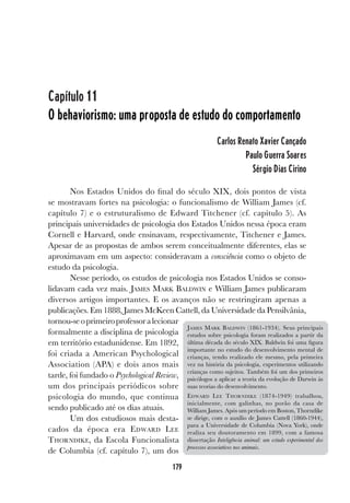 179
Capítulo 11
O behaviorismo: uma proposta de estudo do comportamento
Carlos Renato Xavier Cançado
Paulo Guerra Soares
Sérgio Dias Cirino
Nos Estados Unidos do final do século XIX, dois pontos de vista
se mostravam fortes na psicologia: o funcionalismo de William James (cf.
capítulo 7) e o estruturalismo de Edward Titchener (cf. capítulo 5). As
principais universidades de psicologia dos Estados Unidos nessa época eram
Cornell e Harvard, onde ensinavam, respectivamente, Titchener e James.
Apesar de as propostas de ambos serem conceitualmente diferentes, elas se
aproximavam em um aspecto: consideravam a consciência como o objeto de
estudo da psicologia.
Nesse período, os estudos de psicologia nos Estados Unidos se conso-
lidavam cada vez mais. JAMES MARK BALDWIN e William James publicaram
diversos artigos importantes. E os avanços não se restringiram apenas a
publicações. Em 1888, James McKeen Cattell, da Universidade da Pensilvânia,
tornou-seoprimeiroprofessoralecionar
formalmente a disciplina de psicologia
em território estadunidense. Em 1892,
foi criada a American Psychological
Association (APA) e dois anos mais
tarde, foi fundado o Psychological Review,
um dos principais periódicos sobre
psicologia do mundo, que continua
sendo publicado até os dias atuais.
Um dos estudiosos mais desta-
cados da época era EDWARD LEE
THORNDIKE, da Escola Funcionalista
de Columbia (cf. capítulo 7), um dos
JAMES MARK BALDWIN (1861-1934). Seus principais
estudos sobre psicologia foram realizados a partir da
última década do século XIX. Baldwin foi uma figura
importante no estudo do desenvolvimento mental de
crianças, tendo realizado ele mesmo, pela primeira
vez na história da psicologia, experimentos utilizando
crianças como sujeitos. Também foi um dos primeiros
psicólogos a aplicar a teoria da evolução de Darwin às
suas teorias do desenvolvimento.
EDWARD LEE THORNDIKE (1874-1949) trabalhou,
inicialmente, com galinhas, no porão da casa de
William James. Após um período em Boston, Thorndike
se dirige, com o auxílio de James Cattell (1860-1944),
para a Universidade de Columbia (Nova York), onde
realiza seu doutoramento em 1899, com a famosa
dissertação Inteligência animal: um estudo experimental dos
processos associativos nos animais.
 