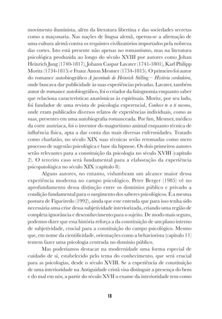 18
movimento iluminista, além da literatura libertina e das sociedades secretas
como a maçonaria. Nas nações de língua alemã, operou-se a afirmação de
uma cultura alemã contra os requintes civilizatórios importados pela nobreza
das cortes. Isto está presente não apenas no romantismo, mas na literatura
psicológica produzida ao longo do século XVIII por autores como Johan
Heinrich Jung (1740-1817), Johann Caspar Lavater (1741-1801), Karl Philipp
Moritz (1734-1815) e Franz Anton Mesmer (1734-1815). O primeiro foi autor
do romance autobiográfico A juventude de Heinrich Stilling – História verdadeira,
onde buscava dar publicidade às suas experiências privadas. Lavater, também
autor de romance autobiográfico, foi o criador da fisiognomia enquanto saber
que relaciona características anatômicas às espirituais. Moritz, por seu lado,
foi fundador de uma revista de psicologia experencial, Conhece-te a ti mesmo,
onde eram publicados diversos relatos de experiências individuais, como as
suas, presentes em uma autobiografia romanceada. Por fim, Mesmer, médico
da corte austríaca, foi o inventor do magnetismo animal enquanto técnica de
influência física, apta a dar conta das mais diversas enfermidades. Tratado
como charlatão, no século XIX suas técnicas serão retomadas como mero
processo de sugestão psicológica e base da hipnose. Os dois primeiros autores
serão relevantes para a constituição da psicologia no século XVIII (capítulo
2). O terceiro caso será fundamental para a elaboração da experiência
psicopatológica no século XIX (capítulo 8).
Alguns autores, no entanto, vislumbram um alcance maior dessa
experiência moderna no campo psicológico. Peter Berger (1985) vê no
aprofundamento dessa distinção entre os domínios público e privado a
condição fundamental para o surgimento dos saberes psicológicos. É a mesma
postura de Figueiredo (1992), ainda que este entenda que para isso tenha sido
necessária uma crise dessa subjetividade interiorizada, criando uma região de
completa ignorância e desconhecimento para o sujeito. De modo mais seguro,
podemos dizer que essa história reforça a da constituição de um plano interno
de subjetividade, crucial para a constituição do campo psicológico. Mesmo
que, em nome da cientificidade, orientações como a behaviorista (capítulo 11)
tentem fazer uma psicologia centrada no domínio público.
Mas poderíamos destacar na modernidade uma forma especial de
cuidado de si, estabelecido pelo tema do conhecimento, que será crucial
para as psicologias, desde o século XVIII. Se a experiência de constituição
de uma interioridade na Antiguidade cristã visa distinguir a presença do bem
e do mal em nós, a partir do século XVII o exame da interioridade tem como
 