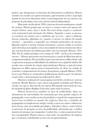 182
prático, que ultrapassasse as barreiras dos laboratórios acadêmicos, Watson
estende seus estudos aos sujeitos humanos, apresentando no livro A psicologia
do ponto de vista de um behaviorista, talvez o mais importante de sua carreira, sua
proposta de psicologia como uma ciência natural independente.
Mais tarde, na década de 1920, o interesse do autor muda para o estudo
de crianças. Watson propôs que, ao nascer, a criança conta com apenas três
reações básicas: amor, raiva e medo. Por meio dessas reações, o ambiente
seria responsável pela formação dos hábitos. Segundo o autor, as pessoas,
ao entrarem em contato com o ambiente que as cerca – tanto o ambiente
interno (músculos, glândulas etc.) quanto o externo (os objetos do mundo
exterior) –, aprendem a responder aos estímulos particulares do mesmo.
Quando exposta à mesma situação novamente, a pessoa realiza as mesmas
ações de forma mais rápida e com a necessidade de menos movimentos diz-se
que a pessoa formou um hábito para lidar com essa situação (Watson, 1924:
200). Em Os cuidados psicológicos com a criança, de 1928 – um livro de estrondoso
sucesso –, Watson apresentava um sistema para a criação de filhos baseado no
comportamentalismo. Ele aconselha os pais a incentivarem os filhos desde cedo
a superarem as pequenas dificuldades do ambiente sem a ajuda de adultos. De
acordo com o método de criação apresentado por Watson, os pais deveriam
dispensar aos filhos apenas poucas demonstrações de afeto, no sentido de
controlar o comportamento da criança. Essa postura, segundo Skinner (1959),
levou a que Watson se arrependesse publicamente do livro, pois “ele alertava
os pais sobre a demonstração incondicional de afeto”.
Durante a realização de suas pesquisas com bebês, envolveu-se com sua
assistente, Rosalie Rayner, o que causou um grande escândalo, pois Watson,
casado, teve que se divorciar de sua esposa. Pela grande repercussão do caso,
foi afastado da Johns Hopkins University, onde então lecionava.
Watson destacou-se também na área de publicidade. Após seu
afastamento da universidade, foi contratado por uma grande empresa de
propaganda, e seus estudos na área de predição e controle do comportamento
foram bem recebidos no mundo dos negócios. Para ele, o trabalho da
propaganda era simplesmente atingir o medo, a raiva ou o amor e influenciar,
dessa forma, uma necessidade psicológica. Valendo-se disso, o autor iniciou
os processos de pesquisa na área da publicidade, afirmando que a melhor
maneira de alcançar um comprador é conhecê-lo, e a única maneira de fazer
isso é pesquisando. Watson torna-se, mais tarde, vice-presidente da empresa
que o contratou, trabalhando na área até sua aposentadoria.
 