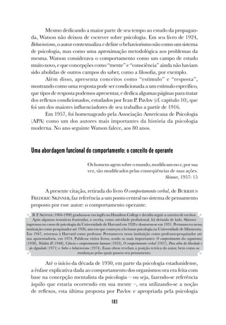 183
Mesmo dedicando a maior parte de seu tempo ao estudo da propagan-
da, Watson não deixou de escrever sobre psicologia. Em seu livro de 1924,
Behaviorismo,oautorcontextualizaedefineobehaviorismonãocomoumsistema
de psicologia, mas como uma aproximação metodológica aos problemas da
mesma. Watson considerava o comportamento como um campo de estudo
muito novo, e que concepções como “mente” e “consciência” ainda não haviam
sido abolidas de outros campos do saber, como a filosofia, por exemplo.
Além disso, apresenta conceitos como “estímulo” e “resposta”,
mostrando como uma resposta pode ser condicionada a um estímulo específico,
que tipos de resposta podemos apresentar, e dedica algumas páginas para tratar
dos reflexos condicionados, estudados por Ivan P. Pavlov (cf. capítulo 10), que
foi um dos maiores influenciadores de seu trabalho a partir de 1916.
Em 1957, foi homenageado pela Associação Americana de Psicologia
(APA) como um dos autores mais importantes da história da psicologia
moderna. No ano seguinte Watson falece, aos 80 anos.
Uma abordagem funcional do comportamento: o conceito de operante
Oshomensagemsobreomundo,modificam-noe,porsua
vez, são modificados pelas conseqüências de suas ações.
Skinner, 1957: 15
A presente citação, retirada do livro O comportamento verbal, de BURRHUS
FREDERIC SKINNER, faz referência a um ponto central no sistema de pensamento
proposto por esse autor: o comportamento operante.
Até o início da década de 1930, em parte da psicologia estadunidense,
a ênfase explicativa dada ao comportamento dos organismos ora era feita com
base na concepção mentalista da psicologia – ou seja, fazendo-se referência
àquilo que estaria ocorrendo em sua mente –, ora utilizando-se a noção
de reflexos, esta última proposta por Pavlov e apropriada pela psicologia
B. F. SKINNER (1904-1990) graduou-se em inglês no Hamilton College e decidiu seguir a carreira de escritor.
Após algumas tentativas frustradas, a escrita, como atividade profissional, foi deixada de lado. Skinner
ingressou no curso de psicologia da Universidade de Harvard em 1928 e doutorou-se em 1931. Permaneceu nessa
instituição como pesquisador até 1936, ano em que começou a lecionar psicologia na Universidade de Minnesota.
Em 1947, retornou à Harvard como professor. Permaneceu nessa instituição como professor-pesquisador até
sua aposentadoria, em 1974. Publicou vários livros, sendo os mais importantes: O comportamento dos organismos
(1938), Walden II (1948), Ciência e comportamento humano (1953), O comportamento verbal (1957), Para além da liberdade e
da dignidade (1971) e Sobre o behaviorismo (1974). Essas obras revelam a posição teórica do autor, bem como as
mudanças pelas quais passou seu pensamento.
 