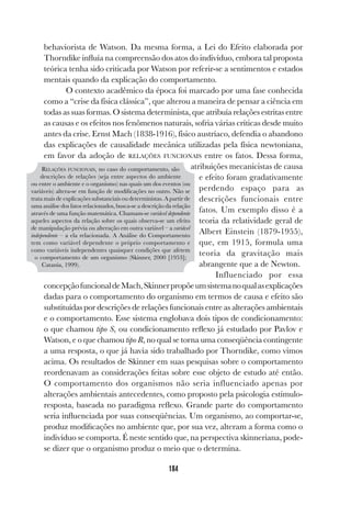 184
behaviorista de Watson. Da mesma forma, a Lei do Efeito elaborada por
Thorndike influía na compreensão dos atos do indivíduo, embora tal proposta
teórica tenha sido criticada por Watson por referir-se a sentimentos e estados
mentais quando da explicação do comportamento.
O contexto acadêmico da época foi marcado por uma fase conhecida
como a “crise da física clássica”, que alterou a maneira de pensar a ciência em
todas as suas formas. O sistema determinista, que atribuía relações estritas entre
as causas e os efeitos nos fenômenos naturais, sofria várias críticas desde muito
antes da crise. Ernst Mach (1838-1916), físico austríaco, defendia o abandono
das explicações de causalidade mecânica utilizadas pela física newtoniana,
em favor da adoção de RELAÇÕES FUNCIONAIS entre os fatos. Dessa forma,
atribuições mecanicistas de causa
e efeito foram gradativamente
perdendo espaço para as
descrições funcionais entre
fatos. Um exemplo disso é a
teoria da relatividade geral de
Albert Einstein (1879-1955),
que, em 1915, formula uma
teoria da gravitação mais
abrangente que a de Newton.
Influenciado por essa
concepçãofuncionaldeMach,Skinnerpropõeumsistemanoqualasexplicações
dadas para o comportamento do organismo em termos de causa e efeito são
substituídas por descrições de relações funcionais entre as alterações ambientais
e o comportamento. Esse sistema englobava dois tipos de condicionamento:
o que chamou tipo S, ou condicionamento reflexo já estudado por Pavlov e
Watson, e o que chamou tipo R, no qual se torna uma conseqüência contingente
a uma resposta, o que já havia sido trabalhado por Thorndike, como vimos
acima. Os resultados de Skinner em suas pesquisas sobre o comportamento
reordenavam as considerações feitas sobre esse objeto de estudo até então.
O comportamento dos organismos não seria influenciado apenas por
alterações ambientais antecedentes, como proposto pela psicologia estímulo-
resposta, baseada no paradigma reflexo. Grande parte do comportamento
seria influenciada por suas conseqüências. Um organismo, ao comportar-se,
produz modificações no ambiente que, por sua vez, alteram a forma como o
indivíduo se comporta. É neste sentido que, na perspectiva skinneriana, pode-
se dizer que o organismo produz o meio que o determina.
RELAÇÕES FUNCIONAIS, no caso do comportamento, são
descrições de relações (seja entre aspectos do ambiente
ou entre o ambiente e o organismo) nas quais um dos eventos (ou
variáveis) altera-se em função de modificações no outro. Não se
trata mais de explicações substanciais ou deterministas. A partir de
uma análise dos fatos relacionados, busca-se a descrição da relação
através de uma função matemática. Chamam-se variável dependente
aqueles aspectos da relação sobre os quais observa-se um efeito
de manipulação prévia ou alteração em outra variável – a variável
independente – a ela relacionada. A Análise do Comportamento
tem como variável dependente o próprio comportamento e
como variáveis independentes quaisquer condições que afetem
o comportamento de um organismo (Skinner, 2000 [1953];
Catania, 1999).
 