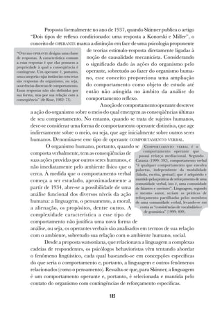 185
Proposto formalmente no ano de 1937, quando Skinner publica o artigo
“Dois tipos de reflexo condicionado: uma resposta a Konorski e Miller”, o
conceito de OPERANTE marca a distinção em face de uma psicologia proponente
de teorias estímulo-resposta diretamente ligadas à
noção de causalidade mecanicista. Considerando
o significado dado às ações do organismo pelo
operante, sobretudo ao fazer do organismo huma-
no, esse conceito proporciona uma ampliação
do comportamento como objeto de estudo até
então não atingida no âmbito da análise do
comportamento reflexo.
Anoçãodecomportamentooperantedescreve
a ação do organismo sobre o meio do qual emergem as conseqüências últimas
de seu comportamento. No entanto, quando se trata de sujeitos humanos,
deve-se considerar uma forma de comportamento operante distintiva, que age
indiretamente sobre o meio, ou seja, que age inicialmente sobre outros seres
humanos. Denomina-se esse tipo de operante COMPORTAMENTO VERBAL.
O organismo humano, portanto, quando se
comporta verbalmente, tem as conseqüências de
suas ações providas por outros seres humanos, e
não imediatamente pelo ambiente físico que o
cerca. À medida que o comportamento verbal
começa a ser estudado, aproximadamente a
partir de 1934, abre-se a possibilidade de uma
análise funcional dos diversos níveis da ação
humana: a linguagem, o pensamento, a moral,
a alienação, os propósitos, dentre outros. A
complexidade característica a esse tipo de
comportamento não justifica uma nova forma de
análise, ou seja, os operantes verbais são analisados em termos de sua relação
com o ambiente, sobretudo sua relação com o ambiente humano, social.
Desde a proposta watsoniana, que relacionava a linguagem a complexas
cadeias de respondentes, os psicólogos behavioristas vêm tentando abordar
o fenômeno lingüístico, cada qual baseando-se em concepções específicas
do que seria o comportamento e, portanto, a linguagem e outros fenômenos
relacionados (como o pensamento). Ressalta-se que, para Skinner, a linguagem
é um comportamento operante e, portanto, é selecionada e mantida pelo
contato do organismo com contingências de reforçamento específicas.
COMPORTAMENTO VERBAL é o
comportamento operante que
possui reforço mediacional. Segundo
Catania (1999: 392), comportamento verbal
“é qualquer comportamento que envolva
palavras, independente da modalidade
(falada, escrita, gestual); que é adquirido e
mantido pelas práticas de reforçamento de uma
comunidade verbal, isto é, uma comunidade
de falantes e ouvintes”. Linguagem, segundo
o mesmo autor, seriam as práticas de
reforçamento partilhadas pelos membros
de uma comunidade verbal, levando-se em
conta as “consistências de vocabulário e
de gramática” (1999: 409).
“O termo OPERANTE designa uma classe
de respostas. A característica comum
a estas respostas é que elas possuem a
propriedade à qual a conseqüência é
contingente. Um operante é, portanto,
uma categoria cujas instâncias concretas
são respostas do organismo, ou seja,
ocorrências discretas de comportamento.
Essas respostas não são definidas por
sua forma, mas por sua relação com a
conseqüência” (de Rose, 1982: 73).
 