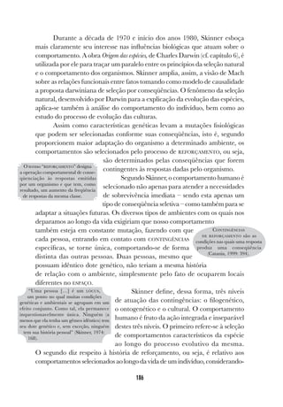 186
Durante a década de 1970 e início dos anos 1980, Skinner esboça
mais claramente seu interesse nas influências biológicas que atuam sobre o
comportamento. A obra Origem das espécies, de Charles Darwin (cf. capítulo 6), é
utilizada por ele para traçar um paralelo entre os princípios da seleção natural
e o comportamento dos organismos. Skinner amplia, assim, a visão de Mach
sobre as relações funcionais entre fatos tomando como modelo de causalidade
a proposta darwiniana de seleção por conseqüências. O fenômeno da seleção
natural, desenvolvido por Darwin para a explicação da evolução das espécies,
aplica-se também à análise do comportamento do indivíduo, bem como ao
estudo do processo de evolução das culturas.
Assim como características genéticas levam a mutações fisiológicas
que podem ser selecionadas conforme suas conseqüências, isto é, segundo
proporcionem maior adaptação do organismo a determinado ambiente, os
comportamentos são selecionados pelo processo de REFORÇAMENTO, ou seja,
são determinados pelas conseqüências que forem
contingentes às respostas dadas pelo organismo.
Segundo Skinner, o comportamento humano é
selecionado não apenas para atender a necessidades
de sobrevivência imediata – sendo esta apenas um
tipo de conseqüência seletiva – como também para se
adaptar a situações futuras. Os diversos tipos de ambientes com os quais nos
deparamos ao longo da vida exigiriam que nosso comportamento
também esteja em constante mutação, fazendo com que
cada pessoa, entrando em contato com CONTINGÊNCIAS
específicas, se torne única, comportando-se de forma
distinta das outras pessoas. Duas pessoas, mesmo que
possuam idêntico dote genético, não teriam a mesma história
de relação com o ambiente, simplesmente pelo fato de ocuparem locais
diferentes no ESPAÇO.
Skinner define, dessa forma, três níveis
de atuação das contingências: o filogenético,
o ontogenético e o cultural. O comportamento
humano é fruto da ação integrada e inseparável
destes três níveis. O primeiro refere-se à seleção
de comportamentos característicos da espécie
ao longo do processo evolutivo da mesma.
O segundo diz respeito à história de reforçamento, ou seja, é relativo aos
comportamentos selecionados ao longo da vida de um indivíduo, considerando-
O termo “REFORÇAMENTO” designa
a operação comportamental de conse-
qüenciação às respostas emitidas
por um organismo e que tem, como
resultado, um aumento da freqüência
de respostas da mesma classe.
CONTINGÊNCIAS
DE REFORÇAMENTO são as
condições nas quais uma resposta
produz uma conseqüência
(Catania, 1999: 394).
“Uma pessoa […] é um LÓCUS,
um ponto no qual muitas condições
genéticas e ambientais se agrupam em um
efeito conjunto. Como tal, ela permanece
inquestionavelmente única. Ninguém (a
menos que ela tenha um gêmeo idêntico) tem
seu dote genético e, sem exceção, ninguém
tem sua história pessoal” (Skinner, 1974:
168).
 