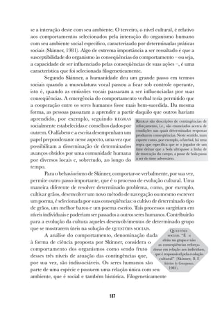187
se a interação deste com seu ambiente. O terceiro, o nível cultural, é relativo
aos comportamentos selecionados pela interação do organismo humano
com seu ambiente social específico, caracterizado por determinadas práticas
sociais (Skinner, 1981). Algo de extrema importância a ser ressaltado é que a
susceptibilidade do organismo às conseqüências do comportamento – ou seja,
a capacidade de ser influenciado pelas conseqüências de suas ações –, é uma
característica que foi selecionada filogeneticamente.
Segundo Skinner, a humanidade deu um grande passo em termos
sociais quando a musculatura vocal passou a ficar sob controle operante,
isto é, quando as emissões vocais passaram a ser influenciadas por suas
conseqüências. A emergência do comportamento verbal teria permitido que
a cooperação entre os seres humanos fosse mais bem-sucedida. Da mesma
forma, as pessoas passaram a aprender a partir daquilo que outros haviam
aprendido, por exemplo, seguindo REGRAS
socialmente estabelecidas e conselhos dados por
outrem. O alfabeto e a escrita desempenham um
papel preponderante nesse aspecto, uma vez que
possibilitam a disseminação de determinados
avanços obtidos por uma comunidade humana
por diversos locais e, sobretudo, ao longo do
tempo.
Para o behaviorismo de Skinner, comportar-se verbalmente, por sua vez,
permite outro passo importante, que é o processo de evolução cultural. Uma
maneira diferente de resolver determinado problema, como, por exemplo,
cultivar grãos, desenvolver um novo método de navegação ou mesmo escrever
um poema, é selecionada por suas conseqüências: o cultivo de determinado tipo
de grãos, um melhor barco e um poema escrito. Tais processos surgiriam em
níveis individuais e poderiam ser passados a outros seres humanos. Contribuirão
para a evolução da cultura aqueles desenvolvimentos de determinado grupo
que se mostrarem úteis na solução de QUESTÕES SOCIAIS.
A análise do comportamento, denominação dada
à forma de ciência proposta por Skinner, considera o
comportamento dos organismos como sendo fruto
desses três níveis de atuação das contingências que,
por sua vez, são indissociáveis. Os seres humanos são
parte de uma espécie e possuem uma relação única com seu
ambiente, que é social e também histórica. Filogeneticamente
REGRAS são descrições de contingências de
reforçamento, i.e., são enunciados acerca de
condições nas quais determinadas respostas
produzem conseqüências. Neste sentido, num
esporte como, por exemplo, o futebol, há uma
regra que especifica que se o jogador de um
time deixar que a bola ultrapasse a linha de
de marcação do campo, a posse de bola passa
a ser do time adversário.
QUESTÕES
SOCIAIS. “É o
efeito no grupo e não
as conseqüências reforça-
doras em relação aos indivíduos,
que é responsável pela evolução
cultural” (Skinner, B. F.
Selection by Consequences.
1981).
 