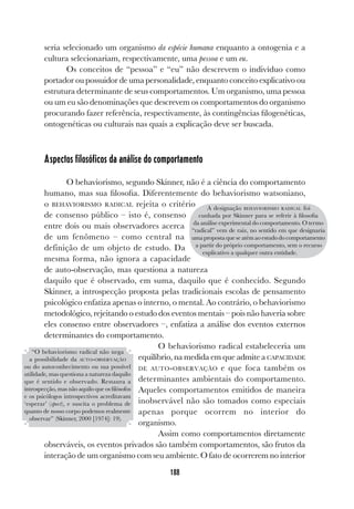 188
seria selecionado um organismo da espécie humana enquanto a ontogenia e a
cultura selecionariam, respectivamente, uma pessoa e um eu.
Os conceitos de “pessoa” e “eu” não descrevem o indivíduo como
portador ou possuidor de uma personalidade, enquanto conceito explicativo ou
estrutura determinante de seus comportamentos. Um organismo, uma pessoa
ou um eu são denominações que descrevem os comportamentos do organismo
procurando fazer referência, respectivamente, às contingências filogenéticas,
ontogenéticas ou culturais nas quais a explicação deve ser buscada.
Aspectos filosóficos da análise do comportamento
O behaviorismo, segundo Skinner, não é a ciência do comportamento
humano, mas sua filosofia. Diferentemente do behaviorismo watsoniano,
o BEHAVIORISMO RADICAL rejeita o critério
de consenso público – isto é, consenso
entre dois ou mais observadores acerca
de um fenômeno – como central na
definição de um objeto de estudo. Da
mesma forma, não ignora a capacidade
de auto-observação, mas questiona a natureza
daquilo que é observado, em suma, daquilo que é conhecido. Segundo
Skinner, a introspecção proposta pelas tradicionais escolas de pensamento
psicológico enfatiza apenas o interno, o mental. Ao contrário, o behaviorismo
metodológico, rejeitando o estudo dos eventos mentais – pois não haveria sobre
eles consenso entre observadores –, enfatiza a análise dos eventos externos
determinantes do comportamento.
O behaviorismo radical estabeleceria um
equilíbrio, na medida em que admite a CAPACIDADE
DE AUTO-OBSERVAÇÃO e que foca também os
determinantes ambientais do comportamento.
Aqueles comportamentos emitidos de maneira
inobservável não são tomados como especiais
apenas porque ocorrem no interior do
organismo.
Assim como comportamentos diretamente
observáveis, os eventos privados são também comportamentos, são frutos da
interação de um organismo com seu ambiente. O fato de ocorrerem no interior
A designação BEHAVIORISMO RADICAL foi
cunhada por Skinner para se referir à filosofia
da análise experimental do comportamento. O termo
“radical” vem de raiz, no sentido em que designaria
uma proposta que se atém ao estudo do comportamento
a partir do próprio comportamento, sem o recurso
explicativo a qualquer outra entidade.
“O behaviorismo radical não nega
a possibilidade da AUTO-OBSERVAÇÃO
ou do autoconhecimento ou sua possível
utilidade, mas questiona a natureza daquilo
que é sentido e observado. Restaura a
introspecção, mas não aquilo que os filósofos
e os psicólogos introspectivos acreditavam
‘esperar’ (spect), e suscita o problema de
quanto de nosso corpo podemos realmente
observar” (Skinner, 2000 [1974]: 19).
 