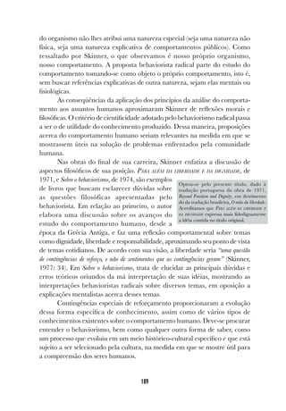 189
do organismo não lhes atribui uma natureza especial (seja uma natureza não
física, seja uma natureza explicativa de comportamentos públicos). Como
ressaltado por Skinner, o que observamos é nosso próprio organismo,
nosso comportamento. A proposta behaviorista radical parte do estudo do
comportamento tomando-se como objeto o próprio comportamento, isto é,
sem buscar referências explicativas de outra natureza, sejam elas mentais ou
fisiológicas.
As conseqüências da aplicação dos princípios da análise do comporta-
mento aos assuntos humanos aproximaram Skinner de reflexões morais e
filosóficas. O critério de cientificidade adotado pelo behaviorismo radical passa
a ser o de utilidade do conhecimento produzido. Dessa maneira, proposições
acerca do comportamento humano seriam relevantes na medida em que se
mostrassem úteis na solução de problemas enfrentados pela comunidade
humana.
Nas obras do final de sua carreira, Skinner enfatiza a discussão de
aspectos filosóficos de sua posição. PARA ALÉM DA LIBERDADE E DA DIGNIDADE, de
1971, e Sobre o behaviorismo, de 1974, são exemplos
de livros que buscam esclarecer dúvidas sobre
as questões filosóficas apresentadas pelo
behaviorista. Em relação ao primeiro, o autor
elabora uma discussão sobre os avanços do
estudo do comportamento humano, desde a
época da Grécia Antiga, e faz uma reflexão comportamental sobre temas
como dignidade, liberdade e responsabilidade, aproximando seu ponto de vista
de temas cotidianos. De acordo com sua visão, a liberdade seria “uma questão
de contingências de reforço, e não de sentimentos que as contingências geram” (Skinner,
1977: 34). Em Sobre o behaviorismo, trata de elucidar as principais dúvidas e
erros teóricos oriundos da má interpretação de suas idéias, mostrando as
interpretações behavioristas radicais sobre diversos temas, em oposição a
explicações mentalistas acerca desses temas.
Contingências especiais de reforçamento proporcionaram a evolução
dessa forma específica de conhecimento, assim como de vários tipos de
conhecimentos existentes sobre o comportamento humano. Deve-se procurar
entender o behaviorismo, bem como qualquer outra forma de saber, como
um processo que evoluiu em um meio histórico-cultural específico e que está
sujeito a ser selecionado pela cultura, na medida em que se mostre útil para
a compreensão dos seres humanos.
Optou-se pelo presente título, dado à
tradução portuguesa da obra de 1971,
Beyond Freedom and Dignity, em detrimento
do da tradução brasileira, O mito da liberdade.
Acreditamos que PARA ALÉM DA LIBERDADE E
DA DIGNIDADE expressa mais fidedignamente
a idéia contida no título original.
 