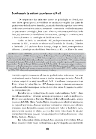 190
Desdobramentos da análise do comportamento no Brasil
O surgimento dos primeiros cursos de psicologia no Brasil, nos
anos 1950, aponta para a necessidade de atualização exigida por parte de
profissionais de instituições de ensino, sobretudo de ensino superior, o que levou
os docentes desses novos cursos a entrar em contato com tendências recentes
do pensamento psicológico, bem como a buscar, com outros profissionais da
área, seja em contexto brasileiro ou internacional, apoio para o ensino e para
o desenvolvimento da psicologia em âmbito nacional.
Assim, no início da década de 1960, mais precisamente no primeiro
semestre de 1961, a convite do diretor da Faculdade de Filosofia, Ciências
e Letras da USP, professor Paulo Sawaya, chega ao Brasil, como professor
visitante, o psicólogo estadunidense FRED SIMMONS KELLER. Dar-se ia, nesse
contexto, o primeiro contato efetivo de profissionais e estudantes em uma
instituição de ensino brasileira com a análise do comportamento. Antes de
realizar sua primeira viagem ao Brasil, Keller trabalhava como professor na
Universidade de Columbia, nos EUA. Suas pesquisas, bem como sua atuação
profissional, colaboraram para o estabelecimento e para a divulgação da análise
do comportamento.
Inicialmente, as contingências de ensino estabelecidas por Keller – duas
disciplinas optativas – atraíram alguns poucos alunos e também professores.
Dentre esses destacam-se Carolina Martuscelli Bori, Rodolpho Azzi, ambos
docentes da USP, e Maria Amélia Matos, nessa época estudante de graduação
do curso de psicologia. As aulas teóricas e os exercícios práticos, esses últimos
realizados num laboratório recém-construído por Keller e Rodolpho Azzi,
procuravam instruir os alunos acerca das bases conceituais da análise
comportamental para que, em curso posterior, fossem tratados autores como
Pavlov, Watson e Skinner.
Em 1962, Keller retorna aos EUA. Seus alunos da Universidade de São
Paulo estabeleceriam novas contingências a partir daquelas anteriormente
FRED SIMMONS KELLER (1899-1996). Graduou-se no Tufts College e estudou Psicologia em Harvard, universidade
na qual permaneceu até 1931. Tornou-se professor de Psicologia da Universidade de Columbia, instituição na
qual permaneceu até sua aposentadoria, em 1964. Foi também professor visitante em duas universidades brasileiras
– Universidade de São Paulo e Universidade de Brasília – respectivamente nos anos de 1961 e 1964. Idealizou o Sistema
Personalizado de Instrução (PSI), método de ensino criado a partir de estudos em análise experimental do comportamento.
É autor do livro Princípios de Psicologia (1950, co-autoria de W. N. Shoenfeld) e de vários outros artigos científicos.
Keller esteve no Brasil como professor visitante no período de 1961-1962. Retorna ao país em 1964, como professor
da Universidade de Brasília, onde permanece por apenas dois meses. Nos anos de 1972 e 1978 e também nas décadas
de 1980 e 1990, volta ao país para participar de congressos científicos.
 